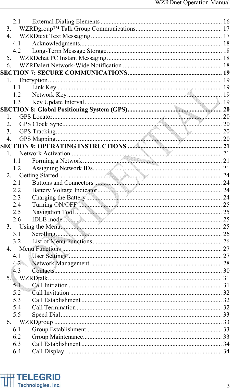 WZRDnet Operation Manual     3   2.1  External Dialing Elements ............................................................................ 16 3.  WZRDgroup™ Talk Group Communications...................................................... 17 4.  WZRDtext Text Messaging .................................................................................. 17 4.1 Acknowledgments......................................................................................... 18 4.2 Long-Term Message Storage........................................................................ 18 5.  WZRDchat PC Instant Messaging........................................................................ 18 6. WZRDalert Network-Wide Notification .............................................................. 18 SECTION 7: SECURE COMMUNICATIONS........................................................... 19 1. Encryption............................................................................................................. 19 1.1 Link Key ....................................................................................................... 19 1.2 Network Key................................................................................................. 19 1.3  Key Update Interval...................................................................................... 19 SECTION 8: Global Positioning System (GPS)........................................................... 20 1. GPS Locator.......................................................................................................... 20 2. GPS Clock Sync.................................................................................................... 20 3. GPS Tracking........................................................................................................ 20 4. GPS Mapping........................................................................................................ 20 SECTION 9: OPERATING INSTRUCTIONS ........................................................... 21 1. Network Activation............................................................................................... 21 1.1  Forming a Network....................................................................................... 21 1.2  Assigning Network IDs................................................................................. 21 2. Getting Started ...................................................................................................... 24 2.1 Buttons and Connectors ................................................................................ 24 2.2  Battery Voltage Indicator.............................................................................. 24 2.3  Charging the Battery..................................................................................... 24 2.4 Turning ON/OFF .......................................................................................... 25 2.5 Navigation Tool ............................................................................................ 25 2.6 IDLE mode.................................................................................................... 25 3.  Using the Menu..................................................................................................... 25 3.1 Scrolling........................................................................................................ 26 3.2  List of Menu Functions................................................................................. 26 4. Menu Functions .................................................................................................... 27 4.1 User Settings ................................................................................................. 27 4.2 Network Management................................................................................... 28 4.3 Contacts......................................................................................................... 30 5. WZRDtalk............................................................................................................. 31 5.1 Call Initiation ................................................................................................ 31 5.2 Call Invitation ............................................................................................... 32 5.3 Call Establishment ........................................................................................ 32 5.4 Call Termination ........................................................................................... 32 5.5 Speed Dial..................................................................................................... 33 6. WZRDgroup ......................................................................................................... 33 6.1 Group Establishment..................................................................................... 33 6.2 Group Maintenance....................................................................................... 33 6.3 Call Establishment ........................................................................................ 34 6.4 Call Display .................................................................................................. 34 