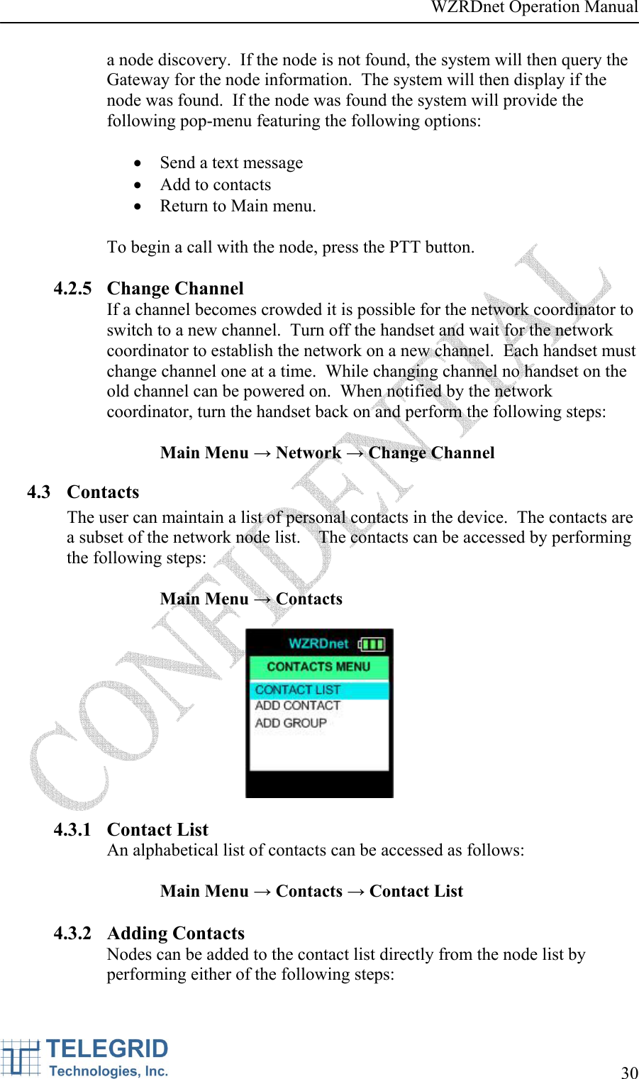 WZRDnet Operation Manual     30   a node discovery.  If the node is not found, the system will then query the Gateway for the node information.  The system will then display if the node was found.  If the node was found the system will provide the following pop-menu featuring the following options:   • Send a text message • Add to contacts • Return to Main menu.  To begin a call with the node, press the PTT button.  4.2.5 Change Channel If a channel becomes crowded it is possible for the network coordinator to switch to a new channel.  Turn off the handset and wait for the network coordinator to establish the network on a new channel.  Each handset must change channel one at a time.  While changing channel no handset on the old channel can be powered on.  When notified by the network coordinator, turn the handset back on and perform the following steps:  Main Menu → Network → Change Channel 4.3 Contacts The user can maintain a list of personal contacts in the device.  The contacts are a subset of the network node list.    The contacts can be accessed by performing the following steps:  Main Menu → Contacts    4.3.1 Contact List An alphabetical list of contacts can be accessed as follows:  Main Menu → Contacts → Contact List  4.3.2 Adding Contacts Nodes can be added to the contact list directly from the node list by performing either of the following steps:  