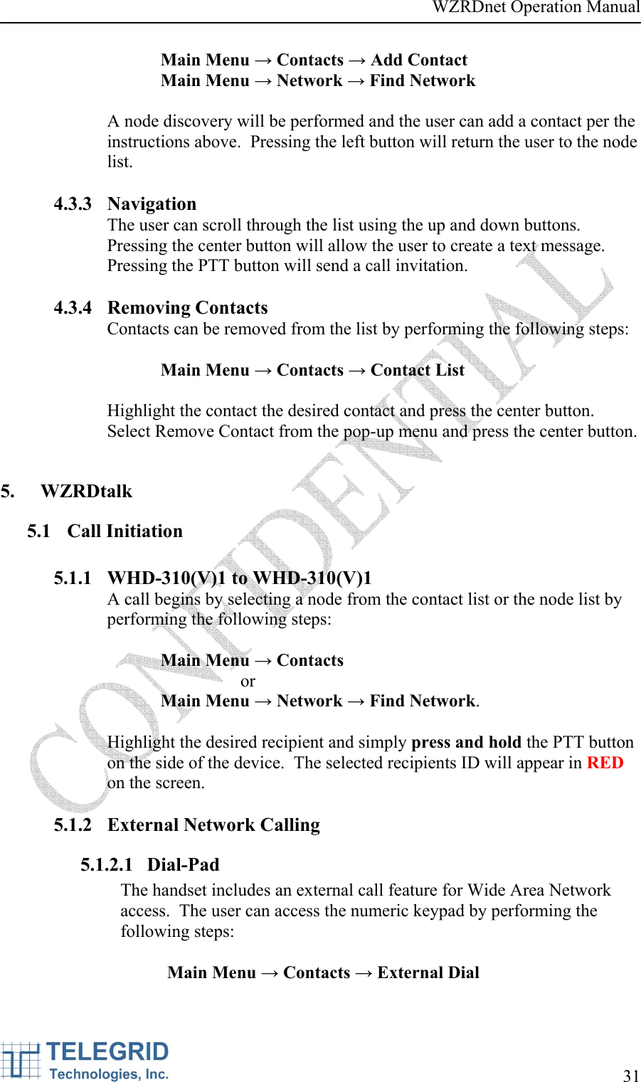 WZRDnet Operation Manual     31   Main Menu → Contacts → Add Contact Main Menu → Network → Find Network  A node discovery will be performed and the user can add a contact per the instructions above.  Pressing the left button will return the user to the node list.  4.3.3 Navigation The user can scroll through the list using the up and down buttons.  Pressing the center button will allow the user to create a text message.  Pressing the PTT button will send a call invitation.  4.3.4 Removing Contacts Contacts can be removed from the list by performing the following steps:  Main Menu → Contacts → Contact List  Highlight the contact the desired contact and press the center button.  Select Remove Contact from the pop-up menu and press the center button.  5. WZRDtalk 5.1 Call Initiation  5.1.1 WHD-310(V)1 to WHD-310(V)1 A call begins by selecting a node from the contact list or the node list by performing the following steps:  Main Menu → Contacts  or  Main Menu → Network → Find Network.  Highlight the desired recipient and simply press and hold the PTT button on the side of the device.  The selected recipients ID will appear in RED on the screen.  5.1.2 External Network Calling 5.1.2.1 Dial-Pad The handset includes an external call feature for Wide Area Network access.  The user can access the numeric keypad by performing the following steps:  Main Menu → Contacts → External Dial  