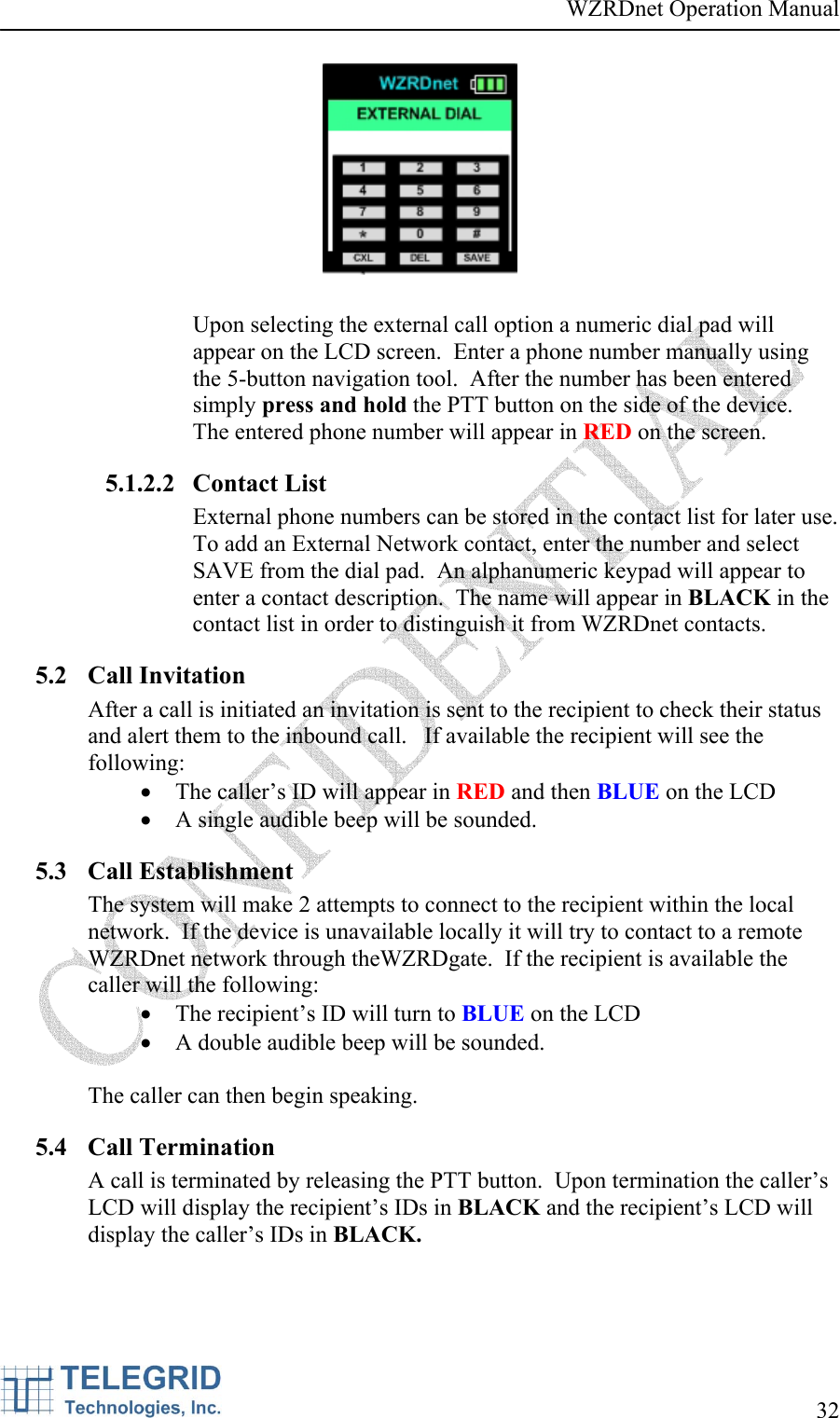 WZRDnet Operation Manual     32     Upon selecting the external call option a numeric dial pad will appear on the LCD screen.  Enter a phone number manually using the 5-button navigation tool.  After the number has been entered simply press and hold the PTT button on the side of the device.  The entered phone number will appear in RED on the screen. 5.1.2.2 Contact List  External phone numbers can be stored in the contact list for later use.  To add an External Network contact, enter the number and select SAVE from the dial pad.  An alphanumeric keypad will appear to enter a contact description.  The name will appear in BLACK in the contact list in order to distinguish it from WZRDnet contacts.   5.2 Call Invitation After a call is initiated an invitation is sent to the recipient to check their status and alert them to the inbound call.   If available the recipient will see the following: • The caller’s ID will appear in RED and then BLUE on the LCD • A single audible beep will be sounded. 5.3 Call Establishment The system will make 2 attempts to connect to the recipient within the local network.  If the device is unavailable locally it will try to contact to a remote WZRDnet network through theWZRDgate.  If the recipient is available the caller will the following: • The recipient’s ID will turn to BLUE on the LCD • A double audible beep will be sounded.    The caller can then begin speaking. 5.4 Call Termination A call is terminated by releasing the PTT button.  Upon termination the caller’s LCD will display the recipient’s IDs in BLACK and the recipient’s LCD will display the caller’s IDs in BLACK.  