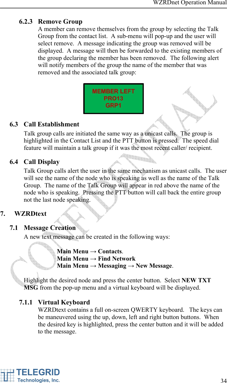 WZRDnet Operation Manual     34   6.2.3 Remove Group A member can remove themselves from the group by selecting the Talk Group from the contact list.  A sub-menu will pop-up and the user will select remove.  A message indicating the group was removed will be displayed.  A message will then be forwarded to the existing members of the group declaring the member has been removed.  The following alert will notify members of the group the name of the member that was removed and the associated talk group:   6.3 Call Establishment Talk group calls are initiated the same way as a unicast calls.  The group is highlighted in the Contact List and the PTT button is pressed.  The speed dial feature will maintain a talk group if it was the most recent caller/ recipient. 6.4 Call Display Talk Group calls alert the user in the same mechanism as unicast calls.  The user will see the name of the node who is speaking as well as the name of the Talk Group.  The name of the Talk Group will appear in red above the name of the node who is speaking.  Pressing the PTT button will call back the entire group not the last node speaking. 7. WZRDtext 7.1 Message Creation A new text message can be created in the following ways:  Main Menu → Contacts.   Main Menu → Find Network  Main Menu → Messaging → New Message.   Highlight the desired node and press the center button.  Select NEW TXT MSG from the pop-up menu and a virtual keyboard will be displayed.  7.1.1 Virtual Keyboard WZRDtext contains a full on-screen QWERTY keyboard.   The keys can be maneuvered using the up, down, left and right button buttons.  When the desired key is highlighted, press the center button and it will be added to the message.  