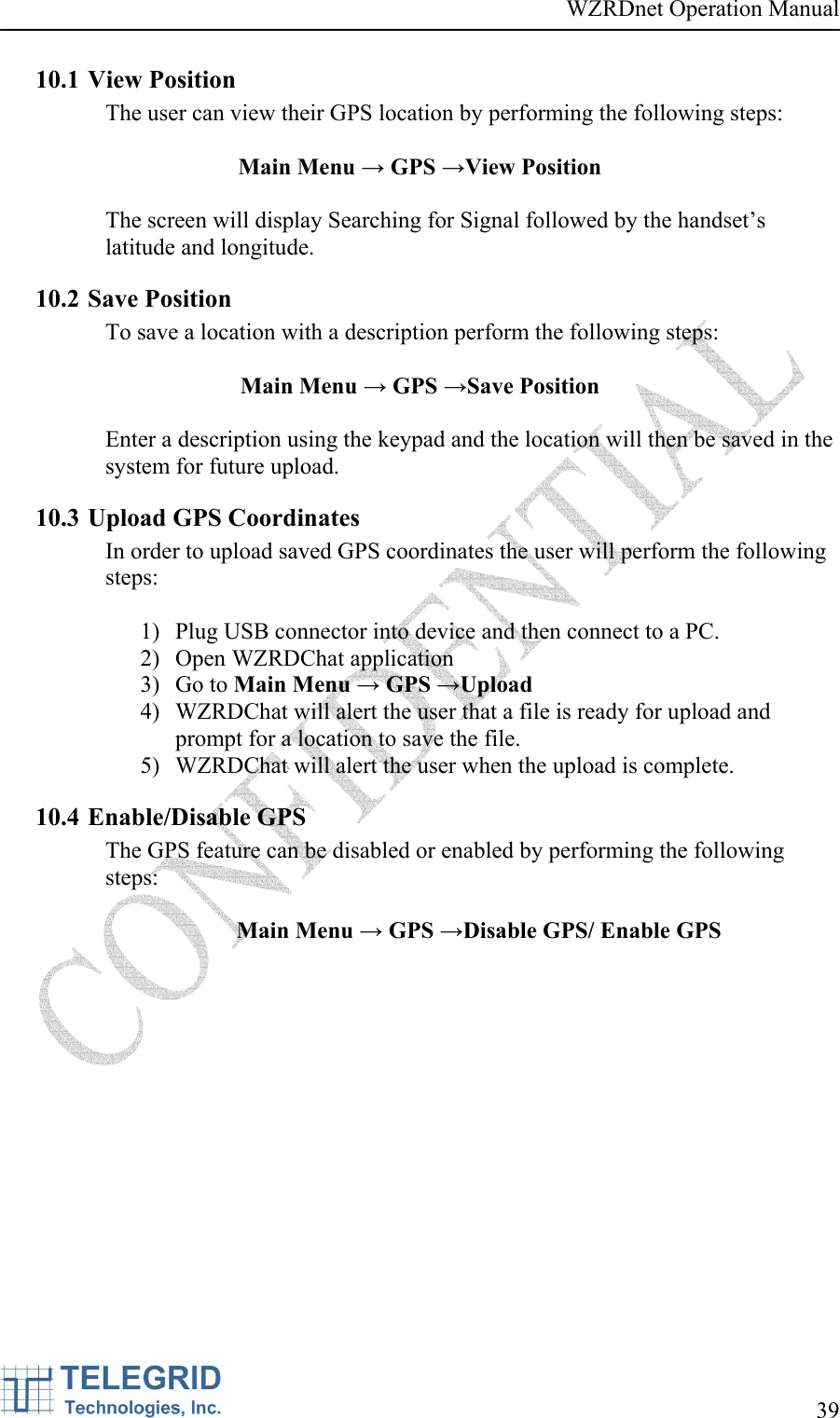 WZRDnet Operation Manual     39   10.1 View Position The user can view their GPS location by performing the following steps:  Main Menu → GPS →View Position  The screen will display Searching for Signal followed by the handset’s latitude and longitude. 10.2 Save Position To save a location with a description perform the following steps:  Main Menu → GPS →Save Position  Enter a description using the keypad and the location will then be saved in the system for future upload. 10.3 Upload GPS Coordinates In order to upload saved GPS coordinates the user will perform the following steps:  1) Plug USB connector into device and then connect to a PC. 2) Open WZRDChat application 3) Go to Main Menu → GPS →Upload 4) WZRDChat will alert the user that a file is ready for upload and prompt for a location to save the file. 5) WZRDChat will alert the user when the upload is complete. 10.4 Enable/Disable GPS The GPS feature can be disabled or enabled by performing the following steps:  Main Menu → GPS →Disable GPS/ Enable GPS 