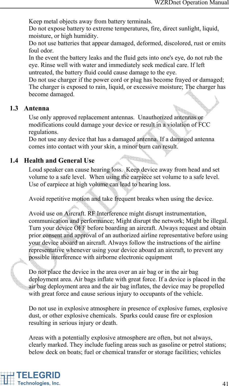 WZRDnet Operation Manual     41   Keep metal objects away from battery terminals. Do not expose battery to extreme temperatures, fire, direct sunlight, liquid, moisture, or high humidity. Do not use batteries that appear damaged, deformed, discolored, rust or emits foul odor. In the event the battery leaks and the fluid gets into one&apos;s eye, do not rub the eye. Rinse well with water and immediately seek medical care. If left untreated, the battery fluid could cause damage to the eye. Do not use charger if the power cord or plug has become frayed or damaged; The charger is exposed to rain, liquid, or excessive moisture; The charger has become damaged. 1.3 Antenna Use only approved replacement antennas.  Unauthorized antennas or modifications could damage your device or result in a violation of FCC regulations. Do not use any device that has a damaged antenna. If a damaged antenna comes into contact with your skin, a minor burn can result. 1.4 Health and General Use Loud speaker can cause hearing loss.  Keep device away from head and set volume to a safe level.  When using the earpiece set volume to a safe level.  Use of earpiece at high volume can lead to hearing loss.  Avoid repetitive motion and take frequent breaks when using the device.  Avoid use on Aircraft. RF Interference might disrupt instrumentation, communication and performance; Might disrupt the network; Might be illegal.  Turn your device OFF before boarding an aircraft. Always request and obtain prior consent and approval of an authorized airline representative before using your device aboard an aircraft. Always follow the instructions of the airline representative whenever using your device aboard an aircraft, to prevent any possible interference with airborne electronic equipment  Do not place the device in the area over an air bag or in the air bag deployment area. Air bags inflate with great force. If a device is placed in the air bag deployment area and the air bag inflates, the device may be propelled with great force and cause serious injury to occupants of the vehicle.  Do not use in explosive atmosphere in presence of explosive fumes, explosive dust, or other explosive chemicals.  Sparks could cause fire or explosion resulting in serious injury or death.    Areas with a potentially explosive atmosphere are often, but not always, clearly marked. They include fueling areas such as gasoline or petrol stations; below deck on boats; fuel or chemical transfer or storage facilities; vehicles 