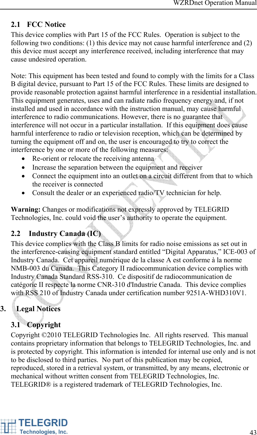 WZRDnet Operation Manual     43   2.1 FCC Notice This device complies with Part 15 of the FCC Rules.  Operation is subject to the following two conditions: (1) this device may not cause harmful interference and (2) this device must accept any interference received, including interference that may cause undesired operation.  Note: This equipment has been tested and found to comply with the limits for a Class B digital device, pursuant to Part 15 of the FCC Rules. These limits are designed to provide reasonable protection against harmful interference in a residential installation. This equipment generates, uses and can radiate radio frequency energy and, if not installed and used in accordance with the instruction manual, may cause harmful interference to radio communications. However, there is no guarantee that interference will not occur in a particular installation.  If this equipment does cause harmful interference to radio or television reception, which can be determined by turning the equipment off and on, the user is encouraged to try to correct the interference by one or more of the following measures:  • Re-orient or relocate the receiving antenna • Increase the separation between the equipment and receiver • Connect the equipment into an outlet on a circuit different from that to which the receiver is connected • Consult the dealer or an experienced radio/TV technician for help.  Warning: Changes or modifications not expressly approved by TELEGRID Technologies, Inc. could void the user’s authority to operate the equipment. 2.2  Industry Canada (IC) This device complies with the Class B limits for radio noise emissions as set out in the interference-causing equipment standard entitled “Digital Apparatus,” ICE-003 of Industry Canada.  Cet appareil numérique de la classe A est conforme à la norme NMB-003 du Canada.  This Category II radiocommunication device complies with Industry Canada Standard RSS-310.  Ce dispositif de radiocommunication de catégorie II respecte la norme CNR-310 d&apos;Industrie Canada.  This device complies with RSS 210 of Industry Canada under certification number 9251A-WHD310V1.   3. Legal Notices 3.1 Copyright Copyright ©2010 TELEGRID Technologies Inc.  All rights reserved.  This manual contains proprietary information that belongs to TELEGRID Technologies, Inc. and is protected by copyright. This information is intended for internal use only and is not to be disclosed to third parties.  No part of this publication may be copied, reproduced, stored in a retrieval system, or transmitted, by any means, electronic or mechanical without written consent from TELEGRID Technologies, Inc.  TELEGRID® is a registered trademark of TELEGRID Technologies, Inc. 