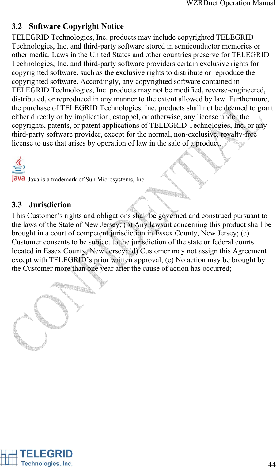 WZRDnet Operation Manual     44   3.2 Software Copyright Notice TELEGRID Technologies, Inc. products may include copyrighted TELEGRID Technologies, Inc. and third-party software stored in semiconductor memories or other media. Laws in the United States and other countries preserve for TELEGRID Technologies, Inc. and third-party software providers certain exclusive rights for copyrighted software, such as the exclusive rights to distribute or reproduce the copyrighted software. Accordingly, any copyrighted software contained in TELEGRID Technologies, Inc. products may not be modified, reverse-engineered, distributed, or reproduced in any manner to the extent allowed by law. Furthermore, the purchase of TELEGRID Technologies, Inc. products shall not be deemed to grant either directly or by implication, estoppel, or otherwise, any license under the copyrights, patents, or patent applications of TELEGRID Technologies, Inc. or any third-party software provider, except for the normal, non-exclusive, royalty-free license to use that arises by operation of law in the sale of a product.    Java is a trademark of Sun Microsystems, Inc.  3.3 Jurisdiction This Customer’s rights and obligations shall be governed and construed pursuant to the laws of the State of New Jersey; (b) Any lawsuit concerning this product shall be brought in a court of competent jurisdiction in Essex County, New Jersey; (c) Customer consents to be subject to the jurisdiction of the state or federal courts located in Essex County, New Jersey; (d) Customer may not assign this Agreement except with TELEGRID’s prior written approval; (e) No action may be brought by the Customer more than one year after the cause of action has occurred;  