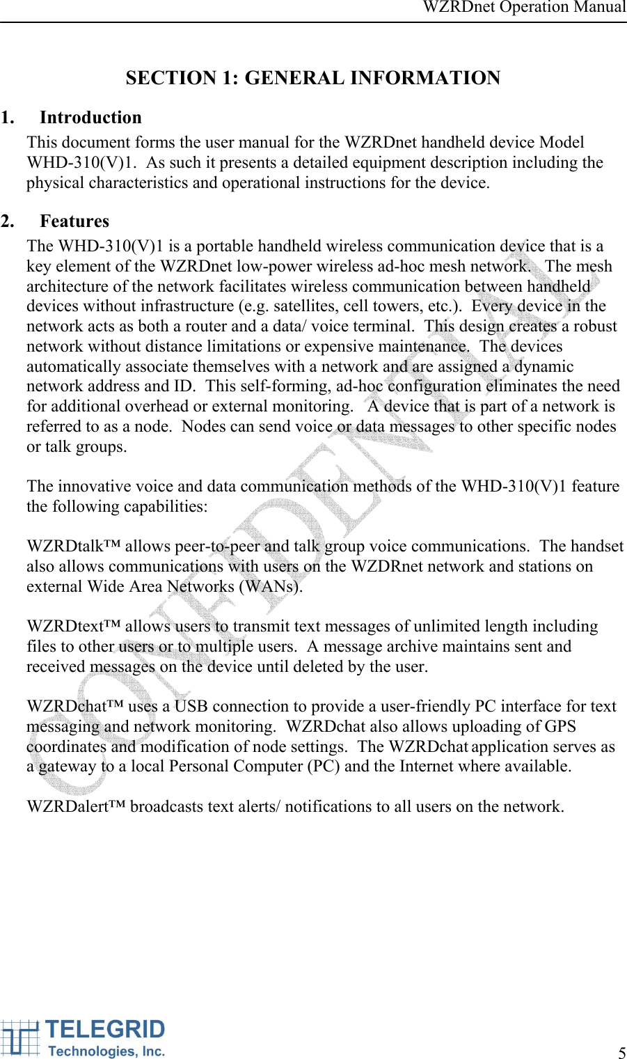 WZRDnet Operation Manual     5   SECTION 1: GENERAL INFORMATION 1. Introduction This document forms the user manual for the WZRDnet handheld device Model WHD-310(V)1.  As such it presents a detailed equipment description including the physical characteristics and operational instructions for the device. 2. Features The WHD-310(V)1 is a portable handheld wireless communication device that is a key element of the WZRDnet low-power wireless ad-hoc mesh network.   The mesh architecture of the network facilitates wireless communication between handheld devices without infrastructure (e.g. satellites, cell towers, etc.).  Every device in the network acts as both a router and a data/ voice terminal.  This design creates a robust network without distance limitations or expensive maintenance.  The devices automatically associate themselves with a network and are assigned a dynamic network address and ID.  This self-forming, ad-hoc configuration eliminates the need for additional overhead or external monitoring.   A device that is part of a network is referred to as a node.  Nodes can send voice or data messages to other specific nodes or talk groups.  The innovative voice and data communication methods of the WHD-310(V)1 feature the following capabilities:  WZRDtalk™ allows peer-to-peer and talk group voice communications.  The handset also allows communications with users on the WZDRnet network and stations on external Wide Area Networks (WANs).  WZRDtext™ allows users to transmit text messages of unlimited length including files to other users or to multiple users.  A message archive maintains sent and received messages on the device until deleted by the user.  WZRDchat™ uses a USB connection to provide a user-friendly PC interface for text messaging and network monitoring.  WZRDchat also allows uploading of GPS coordinates and modification of node settings.  The WZRDchat application serves as a gateway to a local Personal Computer (PC) and the Internet where available.  WZRDalert™ broadcasts text alerts/ notifications to all users on the network.    
