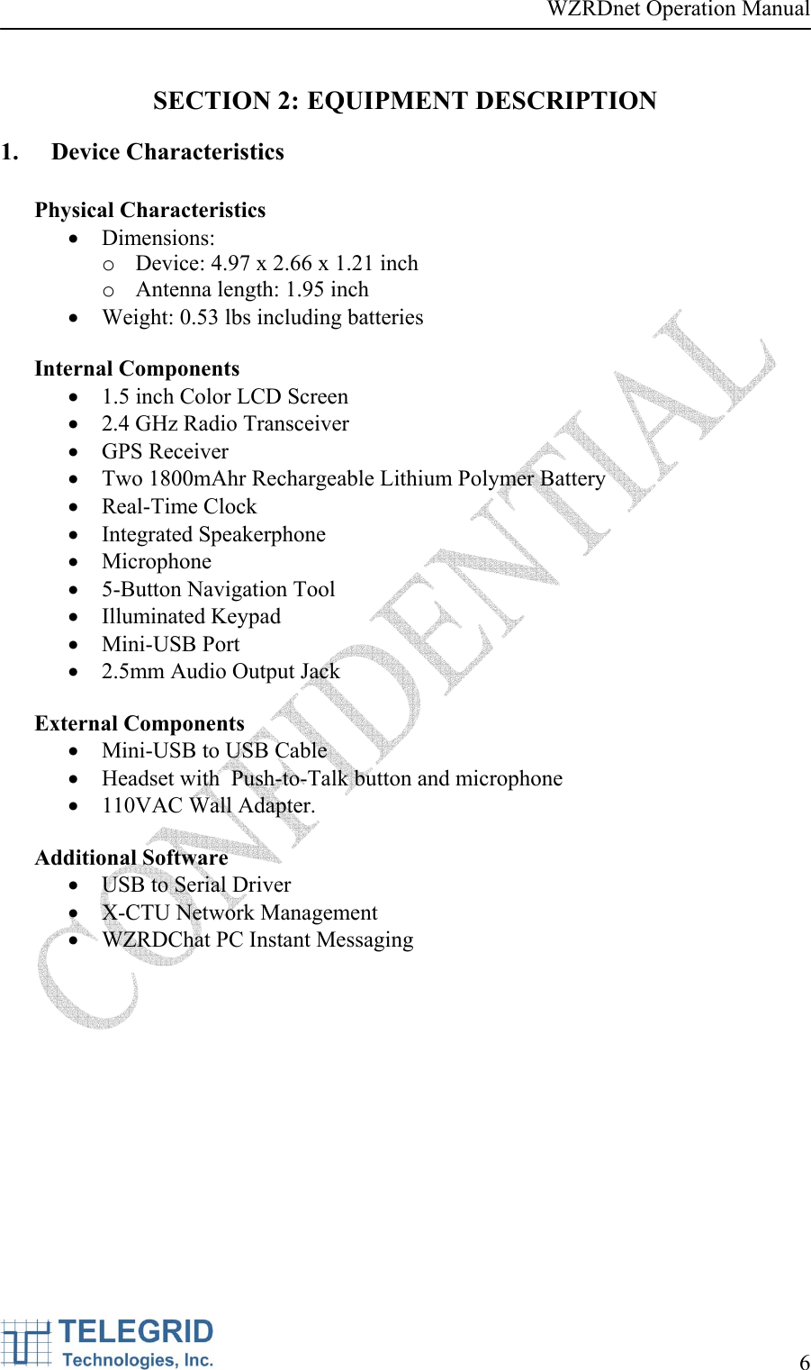 WZRDnet Operation Manual     6   SECTION 2: EQUIPMENT DESCRIPTION 1. Device Characteristics  Physical Characteristics • Dimensions:  o Device: 4.97 x 2.66 x 1.21 inch  o Antenna length: 1.95 inch • Weight: 0.53 lbs including batteries  Internal Components • 1.5 inch Color LCD Screen • 2.4 GHz Radio Transceiver • GPS Receiver • Two 1800mAhr Rechargeable Lithium Polymer Battery • Real-Time Clock • Integrated Speakerphone • Microphone • 5-Button Navigation Tool • Illuminated Keypad • Mini-USB Port • 2.5mm Audio Output Jack  External Components • Mini-USB to USB Cable • Headset with  Push-to-Talk button and microphone • 110VAC Wall Adapter.  Additional Software • USB to Serial Driver • X-CTU Network Management • WZRDChat PC Instant Messaging 