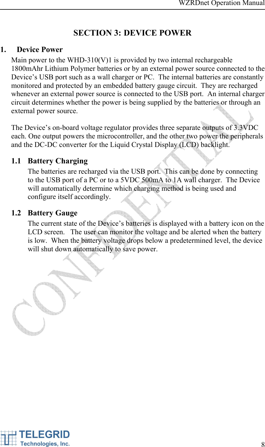 WZRDnet Operation Manual     8   SECTION 3: DEVICE POWER 1. Device Power Main power to the WHD-310(V)1 is provided by two internal rechargeable 1800mAhr Lithium Polymer batteries or by an external power source connected to the Device’s USB port such as a wall charger or PC.  The internal batteries are constantly monitored and protected by an embedded battery gauge circuit.  They are recharged whenever an external power source is connected to the USB port.  An internal charger circuit determines whether the power is being supplied by the batteries or through an external power source.    The Device’s on-board voltage regulator provides three separate outputs of 3.3VDC each. One output powers the microcontroller, and the other two power the peripherals and the DC-DC converter for the Liquid Crystal Display (LCD) backlight.    1.1 Battery Charging The batteries are recharged via the USB port.  This can be done by connecting to the USB port of a PC or to a 5VDC 500mA to 1A wall charger.  The Device will automatically determine which charging method is being used and configure itself accordingly. 1.2 Battery Gauge The current state of the Device’s batteries is displayed with a battery icon on the LCD screen.   The user can monitor the voltage and be alerted when the battery is low.  When the battery voltage drops below a predetermined level, the device will shut down automatically to save power. 