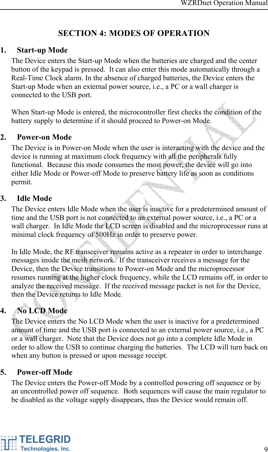 WZRDnet Operation Manual     9   SECTION 4: MODES OF OPERATION 1. Start-up Mode The Device enters the Start-up Mode when the batteries are charged and the center button of the keypad is pressed.  It can also enter this mode automatically through a Real-Time Clock alarm. In the absence of charged batteries, the Device enters the Start-up Mode when an external power source, i.e., a PC or a wall charger is connected to the USB port.   When Start-up Mode is entered, the microcontroller first checks the condition of the battery supply to determine if it should proceed to Power-on Mode.  2. Power-on Mode  The Device is in Power-on Mode when the user is interacting with the device and the device is running at maximum clock frequency with all the peripherals fully functional.  Because this mode consumes the most power, the device will go into either Idle Mode or Power-off Mode to preserve battery life as soon as conditions permit.  3. Idle Mode  The Device enters Idle Mode when the user is inactive for a predetermined amount of time and the USB port is not connected to an external power source, i.e., a PC or a wall charger.  In Idle Mode the LCD screen is disabled and the microprocessor runs at minimal clock frequency of 500Hz in order to preserve power.    In Idle Mode, the RF transceiver remains active as a repeater in order to interchange messages inside the mesh network.  If the transceiver receives a message for the Device, then the Device transitions to Power-on Mode and the microprocessor resumes running at the higher clock frequency, while the LCD remains off, in order to analyze the received message.  If the received message packet is not for the Device, then the Device returns to Idle Mode.  4. No LCD Mode  The Device enters the No LCD Mode when the user is inactive for a predetermined amount of time and the USB port is connected to an external power source, i.e., a PC or a wall charger.  Note that the Device does not go into a complete Idle Mode in order to allow the USB to continue charging the batteries.  The LCD will turn back on when any button is pressed or upon message receipt. 5. Power-off Mode The Device enters the Power-off Mode by a controlled powering off sequence or by an uncontrolled power off sequence.  Both sequences will cause the main regulator to be disabled as the voltage supply disappears, thus the Device would remain off.  