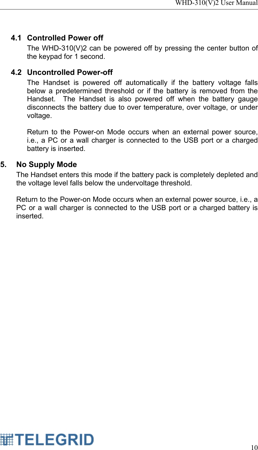 WHD-310(V)2 User Manual     10   4.1 Controlled Power off The WHD-310(V)2 can be powered off by pressing the center button of the keypad for 1 second.   4.2 Uncontrolled Power-off The Handset is powered off automatically if the battery voltage falls below a predetermined threshold or if the battery is removed from the Handset.  The Handset is also powered off when the battery gauge disconnects the battery due to over temperature, over voltage, or under voltage.   Return to the Power-on Mode occurs when an external power source, i.e., a PC or a wall charger is connected to the USB port or a charged battery is inserted. 5.  No Supply Mode The Handset enters this mode if the battery pack is completely depleted and the voltage level falls below the undervoltage threshold.    Return to the Power-on Mode occurs when an external power source, i.e., a PC or a wall charger is connected to the USB port or a charged battery is inserted. 