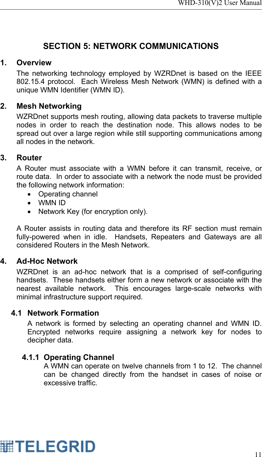 WHD-310(V)2 User Manual     11   SECTION 5: NETWORK COMMUNICATIONS 1. Overview The networking technology employed by WZRDnet is based on the IEEE 802.15.4 protocol.  Each Wireless Mesh Network (WMN) is defined with a unique WMN Identifier (WMN ID).  2. Mesh Networking WZRDnet supports mesh routing, allowing data packets to traverse multiple nodes in order to reach the destination node. This allows nodes to be spread out over a large region while still supporting communications among all nodes in the network. 3. Router A Router must associate with a WMN before it can transmit, receive, or route data.  In order to associate with a network the node must be provided the following network information: • Operating channel • WMN ID •  Network Key (for encryption only).    A Router assists in routing data and therefore its RF section must remain fully-powered when in idle.  Handsets, Repeaters and Gateways are all considered Routers in the Mesh Network. 4. Ad-Hoc Network WZRDnet is an ad-hoc network that is a comprised of self-configuring handsets.  These handsets either form a new network or associate with the nearest available network.  This encourages large-scale networks with minimal infrastructure support required.   4.1 Network Formation A network is formed by selecting an operating channel and WMN ID.   Encrypted networks require assigning a network key for nodes to decipher data.  4.1.1 Operating Channel A WMN can operate on twelve channels from 1 to 12.  The channel can be changed directly from the handset in cases of noise or excessive traffic.  