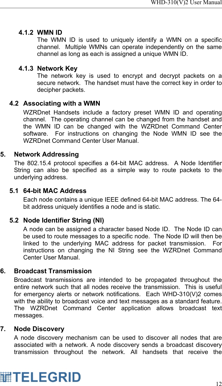 WHD-310(V)2 User Manual     12   4.1.2 WMN ID The WMN ID is used to uniquely identify a WMN on a specific channel.  Multiple WMNs can operate independently on the same channel as long as each is assigned a unique WMN ID.    4.1.3 Network Key The network key is used to encrypt and decrypt packets on a secure network.  The handset must have the correct key in order to decipher packets. 4.2 Associating with a WMN WZRDnet Handsets include a factory preset WMN ID and operating channel.  The operating channel can be changed from the handset and the WMN ID can be changed with the WZRDnet Command Center software.  For instructions on changing the Node WMN ID see the WZRDnet Command Center User Manual.   5. Network Addressing The 802.15.4 protocol specifies a 64-bit MAC address.  A Node Identifier String can also be specified as a simple way to route packets to the underlying address. 5.1  64-bit MAC Address Each node contains a unique IEEE defined 64-bit MAC address. The 64-bit address uniquely identifies a node and is static. 5.2  Node Identifier String (NI) A node can be assigned a character based Node ID.  The Node ID can be used to route messages to a specific node.  The Node ID will then be linked to the underlying MAC address for packet transmission.  For instructions on changing the NI String see the WZRDnet Command Center User Manual.   6. Broadcast Transmission Broadcast transmissions are intended to be propagated throughout the entire network such that all nodes receive the transmission.  This is useful for emergency alerts or network notifications.  Each WHD-310(V)2 comes with the ability to broadcast voice and text messages as a standard feature.  The WZRDnet Command Center application allows broadcast text messages. 7. Node Discovery A node discovery mechanism can be used to discover all nodes that are associated with a network. A node discovery sends a broadcast discovery transmission throughout the network. All handsets that receive the 