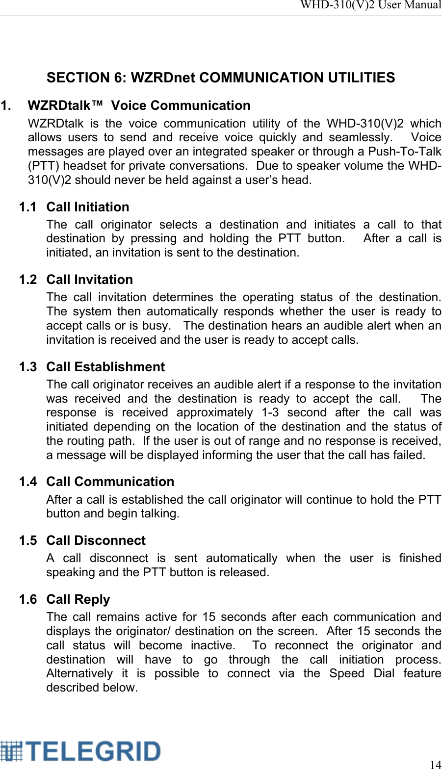 WHD-310(V)2 User Manual     14   SECTION 6: WZRDnet COMMUNICATION UTILITIES 1.  WZRDtalk™  Voice Communication WZRDtalk is the voice communication utility of the WHD-310(V)2 which allows users to send and receive voice quickly and seamlessly.   Voice messages are played over an integrated speaker or through a Push-To-Talk (PTT) headset for private conversations.  Due to speaker volume the WHD-310(V)2 should never be held against a user’s head. 1.1 Call Initiation The call originator selects a destination and initiates a call to that destination by pressing and holding the PTT button.   After a call is initiated, an invitation is sent to the destination.    1.2 Call Invitation The call invitation determines the operating status of the destination.   The system then automatically responds whether the user is ready to accept calls or is busy.   The destination hears an audible alert when an invitation is received and the user is ready to accept calls.   1.3 Call Establishment The call originator receives an audible alert if a response to the invitation was received and the destination is ready to accept the call.   The response is received approximately 1-3 second after the call was initiated depending on the location of the destination and the status of the routing path.  If the user is out of range and no response is received, a message will be displayed informing the user that the call has failed. 1.4 Call Communication After a call is established the call originator will continue to hold the PTT button and begin talking. 1.5 Call Disconnect A call disconnect is sent automatically when the user is finished speaking and the PTT button is released. 1.6 Call Reply The call remains active for 15 seconds after each communication and displays the originator/ destination on the screen.  After 15 seconds the call status will become inactive.  To reconnect the originator and destination will have to go through the call initiation process.  Alternatively it is possible to connect via the Speed Dial feature described below.  