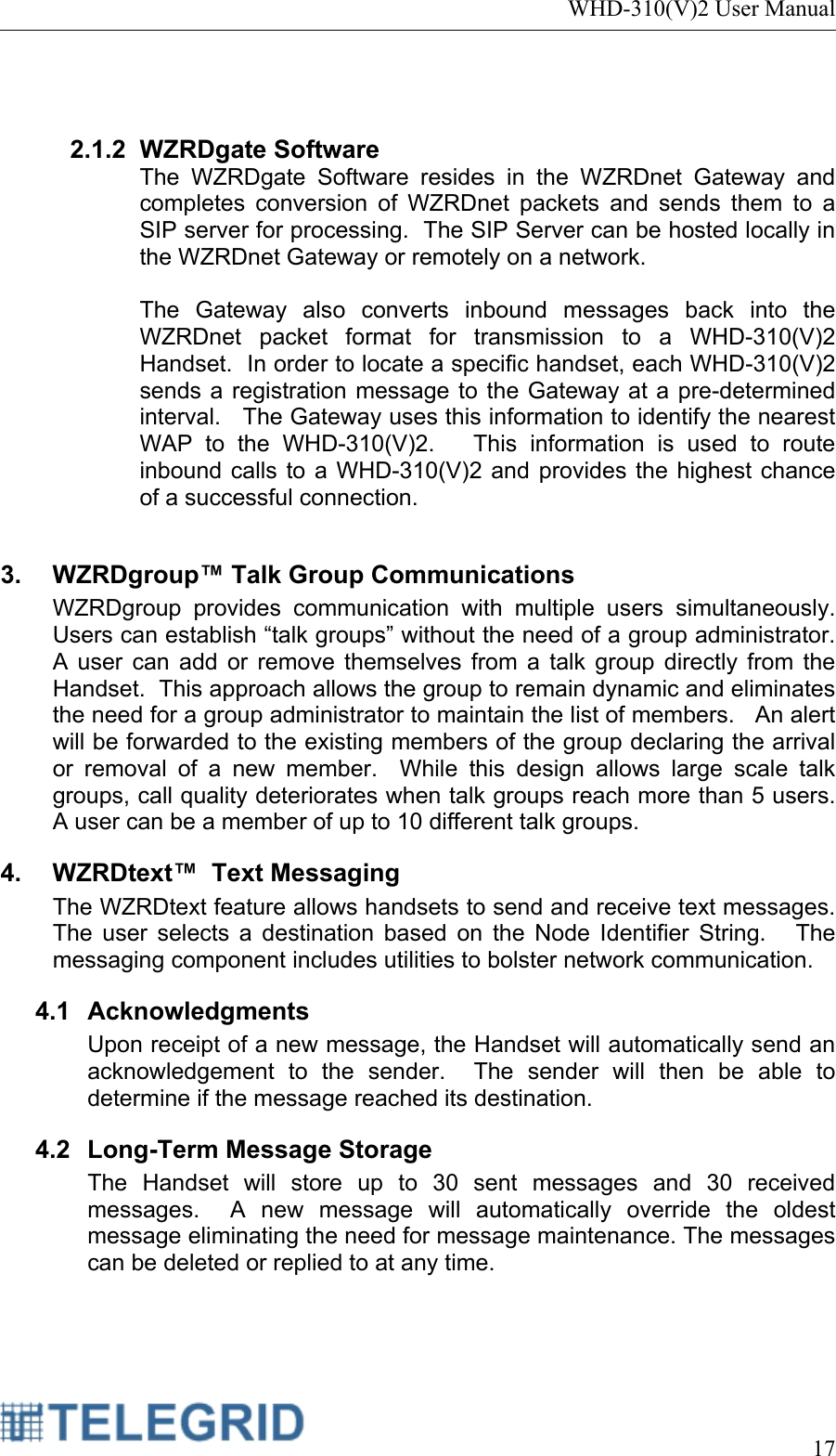 WHD-310(V)2 User Manual     17    2.1.2 WZRDgate Software The WZRDgate Software resides in the WZRDnet Gateway and completes conversion of WZRDnet packets and sends them to a SIP server for processing.  The SIP Server can be hosted locally in the WZRDnet Gateway or remotely on a network.  The Gateway also converts inbound messages back into the WZRDnet packet format for transmission to a WHD-310(V)2 Handset.  In order to locate a specific handset, each WHD-310(V)2 sends a registration message to the Gateway at a pre-determined interval.   The Gateway uses this information to identify the nearest WAP to the WHD-310(V)2.   This information is used to route inbound calls to a WHD-310(V)2 and provides the highest chance of a successful connection.  3. WZRDgroup™ Talk Group Communications WZRDgroup provides communication with multiple users simultaneously.  Users can establish “talk groups” without the need of a group administrator.  A user can add or remove themselves from a talk group directly from the Handset.  This approach allows the group to remain dynamic and eliminates the need for a group administrator to maintain the list of members.   An alert will be forwarded to the existing members of the group declaring the arrival or removal of a new member.  While this design allows large scale talk groups, call quality deteriorates when talk groups reach more than 5 users.  A user can be a member of up to 10 different talk groups. 4.  WZRDtext™  Text Messaging The WZRDtext feature allows handsets to send and receive text messages.  The user selects a destination based on the Node Identifier String.   The messaging component includes utilities to bolster network communication. 4.1 Acknowledgments Upon receipt of a new message, the Handset will automatically send an acknowledgement to the sender.  The sender will then be able to determine if the message reached its destination.   4.2  Long-Term Message Storage The Handset will store up to 30 sent messages and 30 received messages.  A new message will automatically override the oldest message eliminating the need for message maintenance. The messages can be deleted or replied to at any time. 