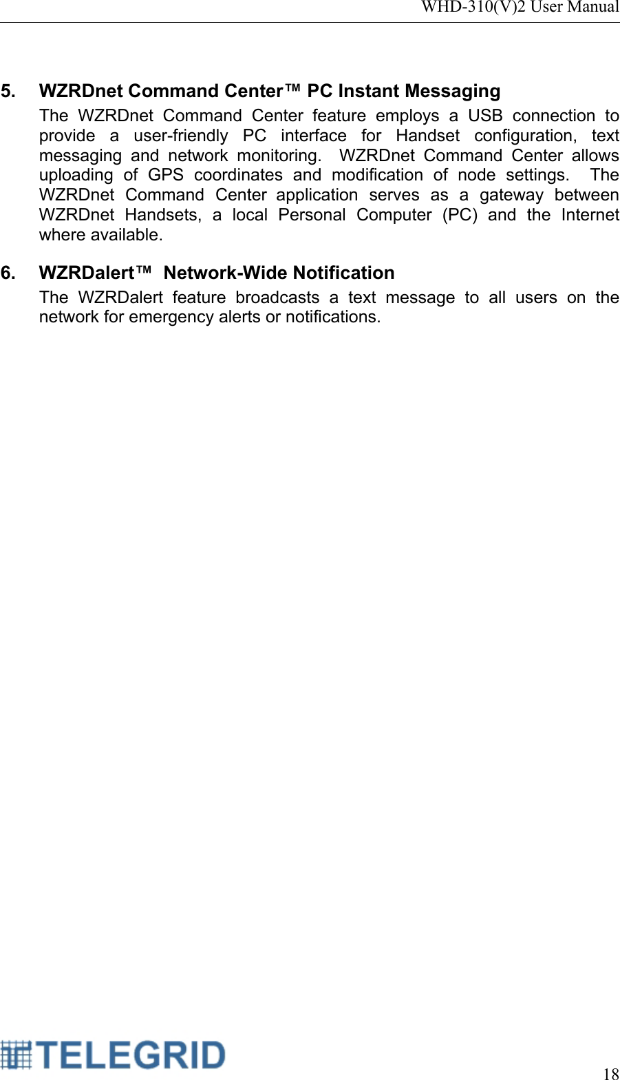 WHD-310(V)2 User Manual     18   5.  WZRDnet Command Center™ PC Instant Messaging The WZRDnet Command Center feature employs a USB connection to provide a user-friendly PC interface for Handset configuration, text messaging and network monitoring.  WZRDnet Command Center allows uploading of GPS coordinates and modification of node settings.  The WZRDnet Command Center application serves as a gateway between WZRDnet Handsets, a local Personal Computer (PC) and the Internet where available. 6.  WZRDalert™  Network-Wide Notification The WZRDalert feature broadcasts a text message to all users on the network for emergency alerts or notifications.   