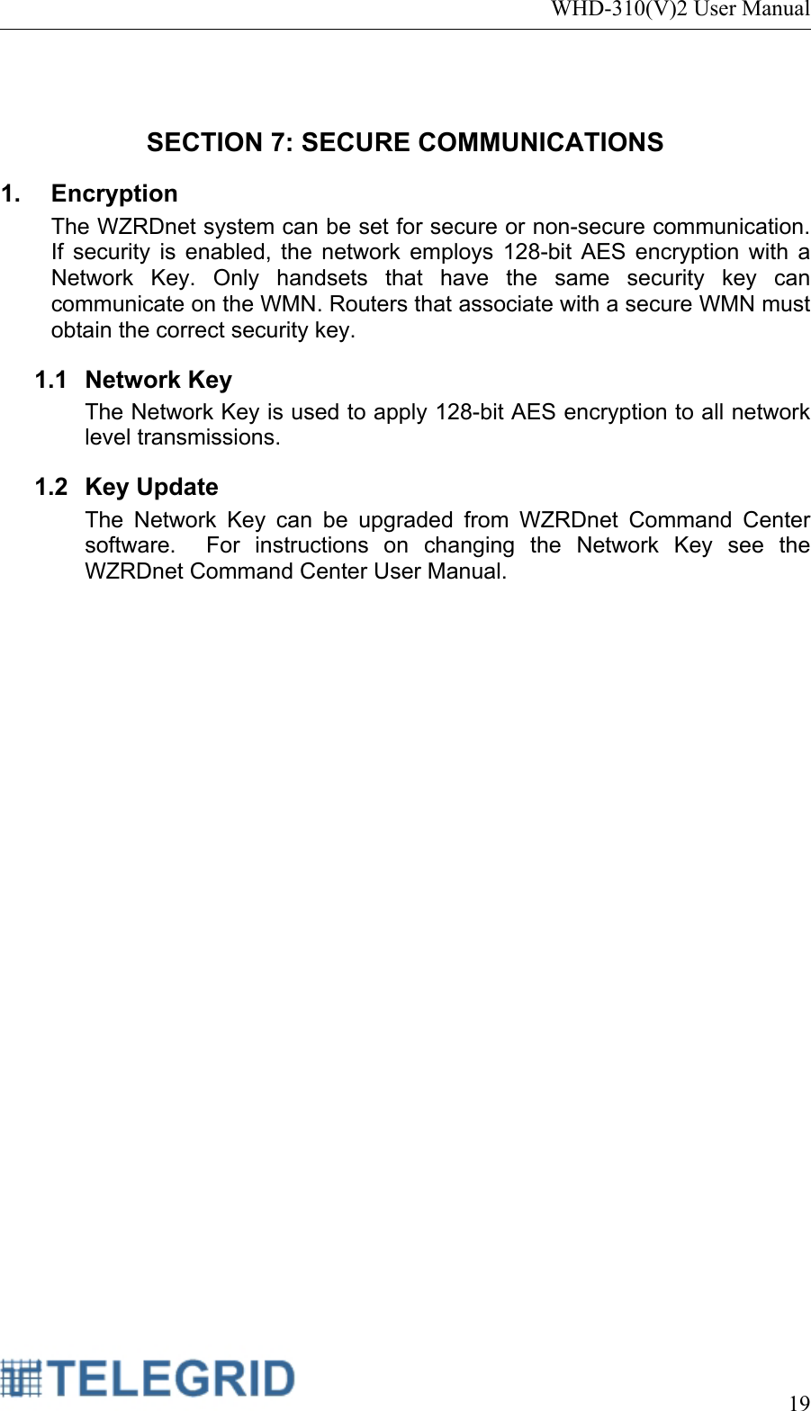 WHD-310(V)2 User Manual     19   SECTION 7: SECURE COMMUNICATIONS 1. Encryption The WZRDnet system can be set for secure or non-secure communication.  If security is enabled, the network employs 128-bit AES encryption with a Network Key. Only handsets that have the same security key can communicate on the WMN. Routers that associate with a secure WMN must obtain the correct security key.   1.1 Network Key The Network Key is used to apply 128-bit AES encryption to all network level transmissions.   1.2 Key Update The Network Key can be upgraded from WZRDnet Command Center software.  For instructions on changing the Network Key see the WZRDnet Command Center User Manual.    