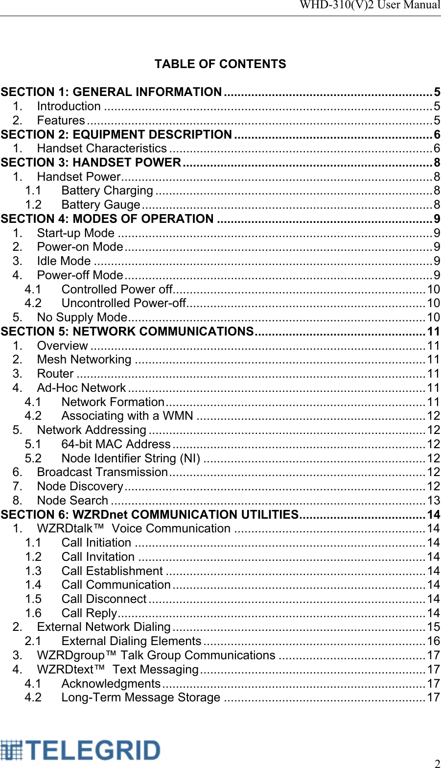 WHD-310(V)2 User Manual     2   TABLE OF CONTENTS  SECTION 1: GENERAL INFORMATION ............................................................. 5 1. Introduction ................................................................................................ 5 2. Features ..................................................................................................... 5 SECTION 2: EQUIPMENT DESCRIPTION .......................................................... 6 1. Handset Characteristics ............................................................................. 6 SECTION 3: HANDSET POWER ......................................................................... 8 1. Handset Power ........................................................................................... 8 1.1 Battery Charging ................................................................................. 8 1.2 Battery Gauge ..................................................................................... 8 SECTION 4: MODES OF OPERATION ............................................................... 9 1. Start-up Mode ............................................................................................ 9 2. Power-on Mode .......................................................................................... 9 3. Idle Mode ................................................................................................... 9 4. Power-off Mode .......................................................................................... 9 4.1 Controlled Power off.......................................................................... 10 4.2 Uncontrolled Power-off ...................................................................... 10 5. No Supply Mode ....................................................................................... 10 SECTION 5: NETWORK COMMUNICATIONS ..................................................  11 1. Overview .................................................................................................. 11 2. Mesh Networking ..................................................................................... 11 3. Router ...................................................................................................... 11 4. Ad-Hoc Network ....................................................................................... 11 4.1 Network Formation ............................................................................ 11 4.2 Associating with a WMN ................................................................... 12 5. Network Addressing ................................................................................. 12 5.1 64-bit MAC Address .......................................................................... 12 5.2 Node Identifier String (NI) ................................................................. 12 6. Broadcast Transmission ........................................................................... 12 7. Node Discovery ........................................................................................ 12 8. Node Search ............................................................................................ 13 SECTION 6: WZRDnet COMMUNICATION UTILITIES ..................................... 14 1. WZRDtalk™  Voice Communication ........................................................ 14 1.1 Call Initiation ..................................................................................... 14 1.2 Call Invitation .................................................................................... 14 1.3 Call Establishment ............................................................................ 14 1.4 Call Communication .......................................................................... 14 1.5 Call Disconnect ................................................................................. 14 1.6 Call Reply .......................................................................................... 14 2. External Network Dialing .......................................................................... 15 2.1 External Dialing Elements ................................................................. 16 3. WZRDgroup™ Talk Group Communications ........................................... 17 4. WZRDtext™  Text Messaging .................................................................. 17 4.1 Acknowledgments ............................................................................. 17 4.2 Long-Term Message Storage ........................................................... 17 