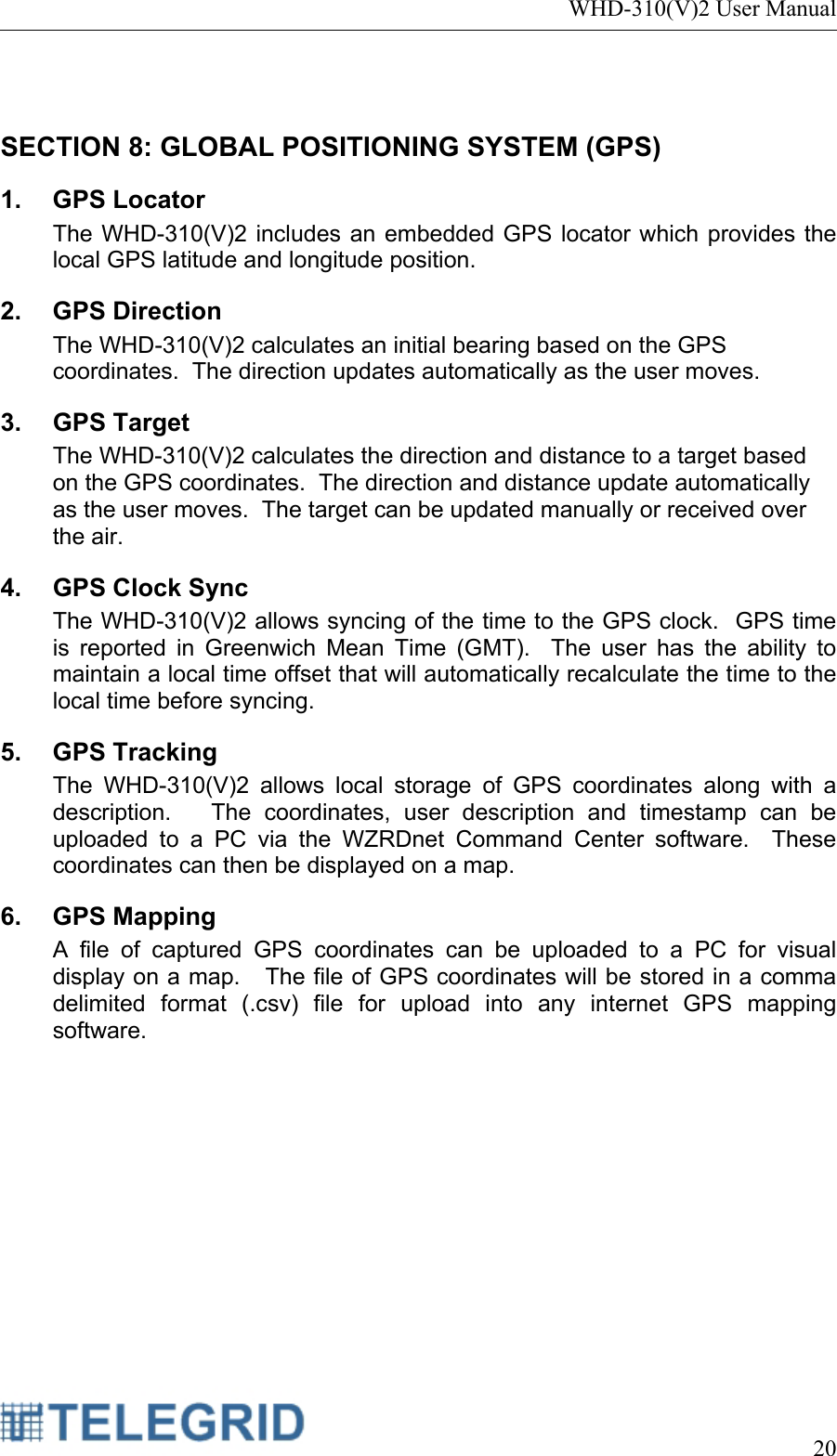 WHD-310(V)2 User Manual     20   SECTION 8: GLOBAL POSITIONING SYSTEM (GPS)  1. GPS Locator The WHD-310(V)2 includes an embedded GPS locator which provides the local GPS latitude and longitude position.   2. GPS Direction The WHD-310(V)2 calculates an initial bearing based on the GPS coordinates.  The direction updates automatically as the user moves. 3. GPS Target The WHD-310(V)2 calculates the direction and distance to a target based on the GPS coordinates.  The direction and distance update automatically as the user moves.  The target can be updated manually or received over the air. 4. GPS Clock Sync The WHD-310(V)2 allows syncing of the time to the GPS clock.  GPS time is reported in Greenwich Mean Time (GMT).  The user has the ability to maintain a local time offset that will automatically recalculate the time to the local time before syncing. 5. GPS Tracking The WHD-310(V)2 allows local storage of GPS coordinates along with a description.   The coordinates, user description and timestamp can be uploaded to a PC via the WZRDnet Command Center software.  These coordinates can then be displayed on a map. 6. GPS Mapping A file of captured GPS coordinates can be uploaded to a PC for visual display on a map.   The file of GPS coordinates will be stored in a comma delimited format (.csv) file for upload into any internet GPS mapping software. 