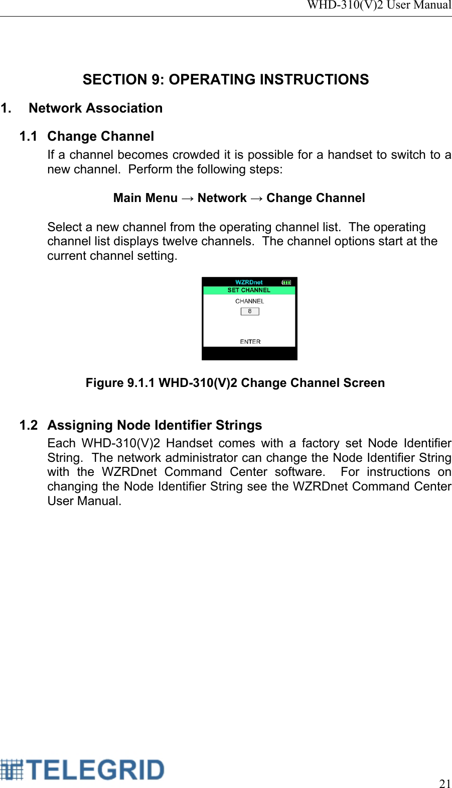 WHD-310(V)2 User Manual     21   SECTION 9: OPERATING INSTRUCTIONS 1.  Network Association  1.1 Change Channel If a channel becomes crowded it is possible for a handset to switch to a new channel.  Perform the following steps:  Main Menu → Network → Change Channel  Select a new channel from the operating channel list.  The operating channel list displays twelve channels.  The channel options start at the current channel setting.    Figure 9.1.1 WHD-310(V)2 Change Channel Screen  1.2  Assigning Node Identifier Strings Each WHD-310(V)2 Handset comes with a factory set Node Identifier String.  The network administrator can change the Node Identifier String with the WZRDnet Command Center software.  For instructions on changing the Node Identifier String see the WZRDnet Command Center User Manual.   