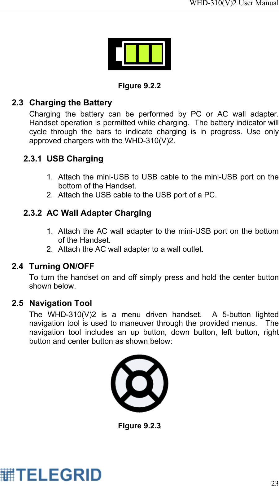 WHD-310(V)2 User Manual     23     Figure 9.2.2 2.3 Charging the Battery Charging the battery can be performed by PC or AC wall adapter.  Handset operation is permitted while charging.  The battery indicator will cycle through the bars to indicate charging is in progress. Use only approved chargers with the WHD-310(V)2.  2.3.1 USB Charging  1.  Attach the mini-USB to USB cable to the mini-USB port on the bottom of the Handset. 2.  Attach the USB cable to the USB port of a PC.  2.3.2  AC Wall Adapter Charging  1.  Attach the AC wall adapter to the mini-USB port on the bottom of the Handset. 2.  Attach the AC wall adapter to a wall outlet. 2.4 Turning ON/OFF To turn the handset on and off simply press and hold the center button shown below. 2.5 Navigation Tool The WHD-310(V)2 is a menu driven handset.  A 5-button lighted navigation tool is used to maneuver through the provided menus.   The navigation tool includes an up button, down button, left button, right button and center button as shown below:    Figure 9.2.3  