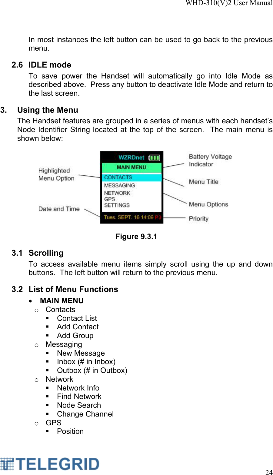 WHD-310(V)2 User Manual     24   In most instances the left button can be used to go back to the previous menu. 2.6 IDLE mode To save power the Handset will automatically go into Idle Mode as described above.  Press any button to deactivate Idle Mode and return to the last screen.   3.  Using the Menu The Handset features are grouped in a series of menus with each handset’s Node Identifier String located at the top of the screen.  The main menu is shown below:    Figure 9.3.1 3.1 Scrolling To access available menu items simply scroll using the up and down buttons.  The left button will return to the previous menu. 3.2  List of Menu Functions • MAIN MENU o Contacts  Contact List  Add Contact  Add Group o Messaging  New Message   Inbox (# in Inbox)   Outbox (# in Outbox) o Network  Network Info  Find Network  Node Search  Change Channel o GPS  Position 