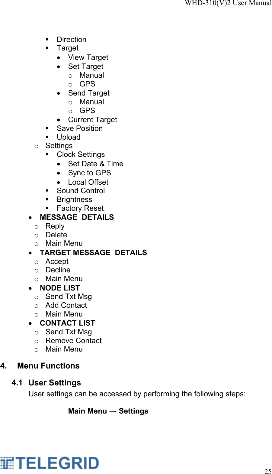 WHD-310(V)2 User Manual     25    Direction  Target • View Target • Set Target o Manual o GPS • Send Target o Manual o GPS • Current Target  Save Position  Upload o Settings  Clock Settings •  Set Date &amp; Time •  Sync to GPS • Local Offset  Sound Control  Brightness  Factory Reset • MESSAGE  DETAILS o Reply o Delete o Main Menu • TARGET MESSAGE  DETAILS o Accept o Decline o Main Menu • NODE LIST o  Send Txt Msg o Add Contact o Main Menu • CONTACT LIST o  Send Txt Msg o Remove Contact o Main Menu 4.  Menu Functions  4.1 User Settings User settings can be accessed by performing the following steps:  Main Menu → Settings  