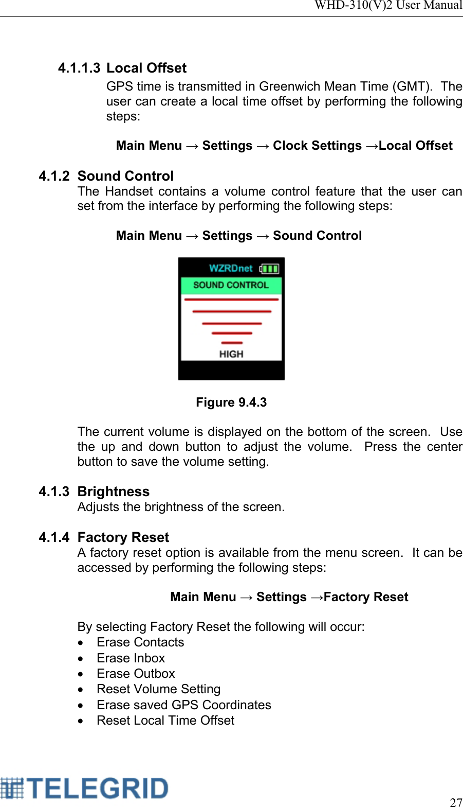 WHD-310(V)2 User Manual     27   4.1.1.3 Local Offset GPS time is transmitted in Greenwich Mean Time (GMT).  The user can create a local time offset by performing the following steps:  Main Menu → Settings → Clock Settings →Local Offset  4.1.2 Sound Control The Handset contains a volume control feature that the user can set from the interface by performing the following steps:   Main Menu → Settings → Sound Control    Figure 9.4.3  The current volume is displayed on the bottom of the screen.  Use the up and down button to adjust the volume.  Press the center button to save the volume setting.  4.1.3 Brightness Adjusts the brightness of the screen.  4.1.4 Factory Reset A factory reset option is available from the menu screen.  It can be accessed by performing the following steps:  Main Menu → Settings →Factory Reset  By selecting Factory Reset the following will occur: • Erase Contacts • Erase Inbox • Erase Outbox •  Reset Volume Setting •  Erase saved GPS Coordinates •  Reset Local Time Offset 