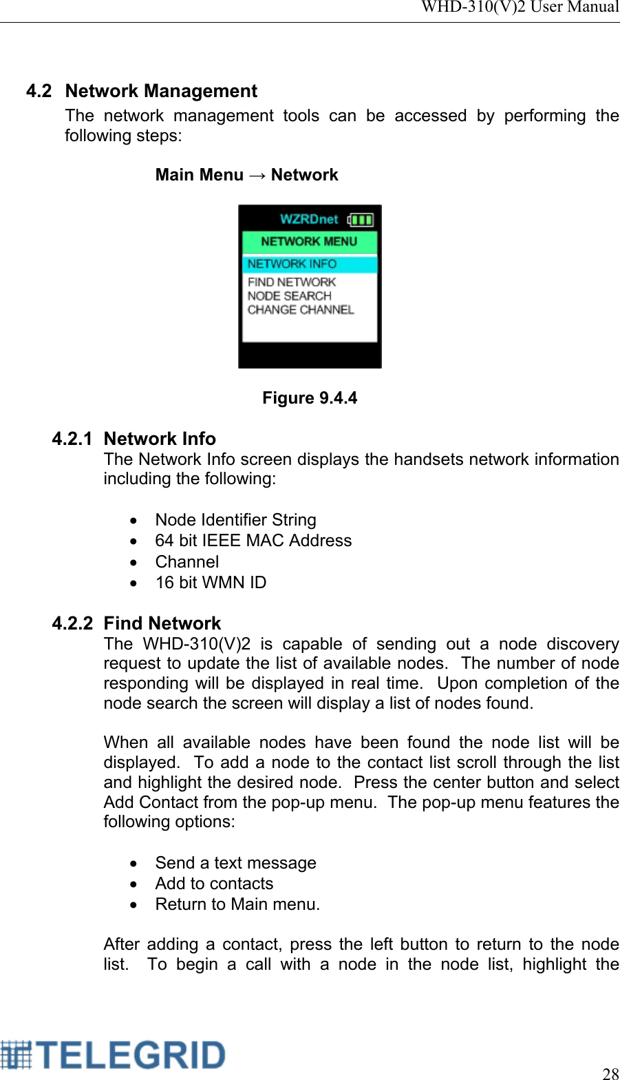 WHD-310(V)2 User Manual     28   4.2 Network Management The network management tools can be accessed by performing the following steps:  Main Menu → Network     Figure 9.4.4  4.2.1 Network Info The Network Info screen displays the handsets network information including the following:  •  Node Identifier String •  64 bit IEEE MAC Address • Channel •  16 bit WMN ID  4.2.2 Find Network The WHD-310(V)2 is capable of sending out a node discovery request to update the list of available nodes.  The number of node responding will be displayed in real time.  Upon completion of the node search the screen will display a list of nodes found.  When all available nodes have been found the node list will be displayed.  To add a node to the contact list scroll through the list and highlight the desired node.  Press the center button and select Add Contact from the pop-up menu.  The pop-up menu features the following options:   •  Send a text message •  Add to contacts •  Return to Main menu.  After adding a contact, press the left button to return to the node list.  To begin a call with a node in the node list, highlight the 