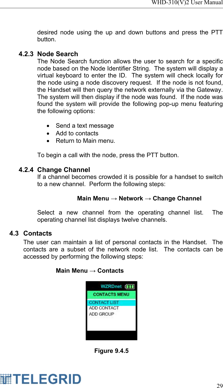 WHD-310(V)2 User Manual     29   desired node using the up and down buttons and press the PTT button.  4.2.3 Node Search The Node Search function allows the user to search for a specific node based on the Node Identifier String.  The system will display a virtual keyboard to enter the ID.  The system will check locally for the node using a node discovery request.  If the node is not found, the Handset will then query the network externally via the Gateway.  The system will then display if the node was found.  If the node was found the system will provide the following pop-up menu featuring the following options:   •  Send a text message •  Add to contacts •  Return to Main menu.  To begin a call with the node, press the PTT button.  4.2.4 Change Channel If a channel becomes crowded it is possible for a handset to switch to a new channel.  Perform the following steps:  Main Menu → Network → Change Channel  Select a new channel from the operating channel list.  The operating channel list displays twelve channels. 4.3 Contacts The user can maintain a list of personal contacts in the Handset.  The contacts are a subset of the network node list.  The contacts can be accessed by performing the following steps:  Main Menu → Contacts    Figure 9.4.5  