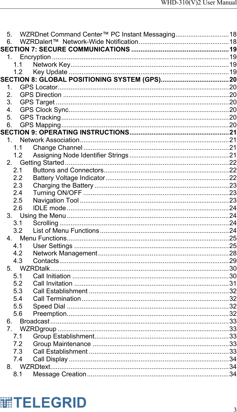 WHD-310(V)2 User Manual     3   5. WZRDnet Command Center™ PC Instant Messaging .............................  18 6. WZRDalert™  Network-Wide Notification ................................................. 18 SECTION 7: SECURE COMMUNICATIONS ..................................................... 19 1. Encryption ................................................................................................ 19 1.1 Network Key ......................................................................................  19 1.2 Key Update ....................................................................................... 19 SECTION 8: GLOBAL POSITIONING SYSTEM (GPS) ..................................... 20 1. GPS Locator ............................................................................................. 20 2. GPS Direction .......................................................................................... 20 3. GPS Target .............................................................................................. 20 4. GPS Clock Sync .......................................................................................  20 5. GPS Tracking ........................................................................................... 20 6. GPS Mapping ........................................................................................... 20 SECTION 9: OPERATING INSTRUCTIONS ......................................................  21 1. Network Association .................................................................................  21 1.1 Change Channel ............................................................................... 21 1.2 Assigning Node Identifier Strings ...................................................... 21 2. Getting Started ......................................................................................... 22 2.1 Buttons and Connectors .................................................................... 22 2.2 Battery Voltage Indicator ................................................................... 22 2.3 Charging the Battery ......................................................................... 23 2.4 Turning ON/OFF ............................................................................... 23 2.5 Navigation Tool ................................................................................. 23 2.6 IDLE mode ........................................................................................ 24 3. Using the Menu ........................................................................................ 24 3.1 Scrolling ............................................................................................ 24 3.2 List of Menu Functions ...................................................................... 24 4. Menu Functions ........................................................................................  25 4.1 User Settings .................................................................................... 25 4.2 Network Management ....................................................................... 28 4.3 Contacts ............................................................................................ 29 5. WZRDtalk ................................................................................................. 30 5.1 Call Initiation ..................................................................................... 30 5.2 Call Invitation .................................................................................... 31 5.3 Call Establishment ............................................................................ 32 5.4 Call Termination ................................................................................ 32 5.5 Speed Dial ........................................................................................ 32 5.6 Preemption ........................................................................................ 32 6. Broadcast ................................................................................................. 33 7. WZRDgroup ............................................................................................. 33 7.1 Group Establishment......................................................................... 33 7.2 Group Maintenance .......................................................................... 33 7.3 Call Establishment ............................................................................ 33 7.4 Call Display ....................................................................................... 34 8. WZRDtext ................................................................................................. 34 8.1 Message Creation ............................................................................. 34 