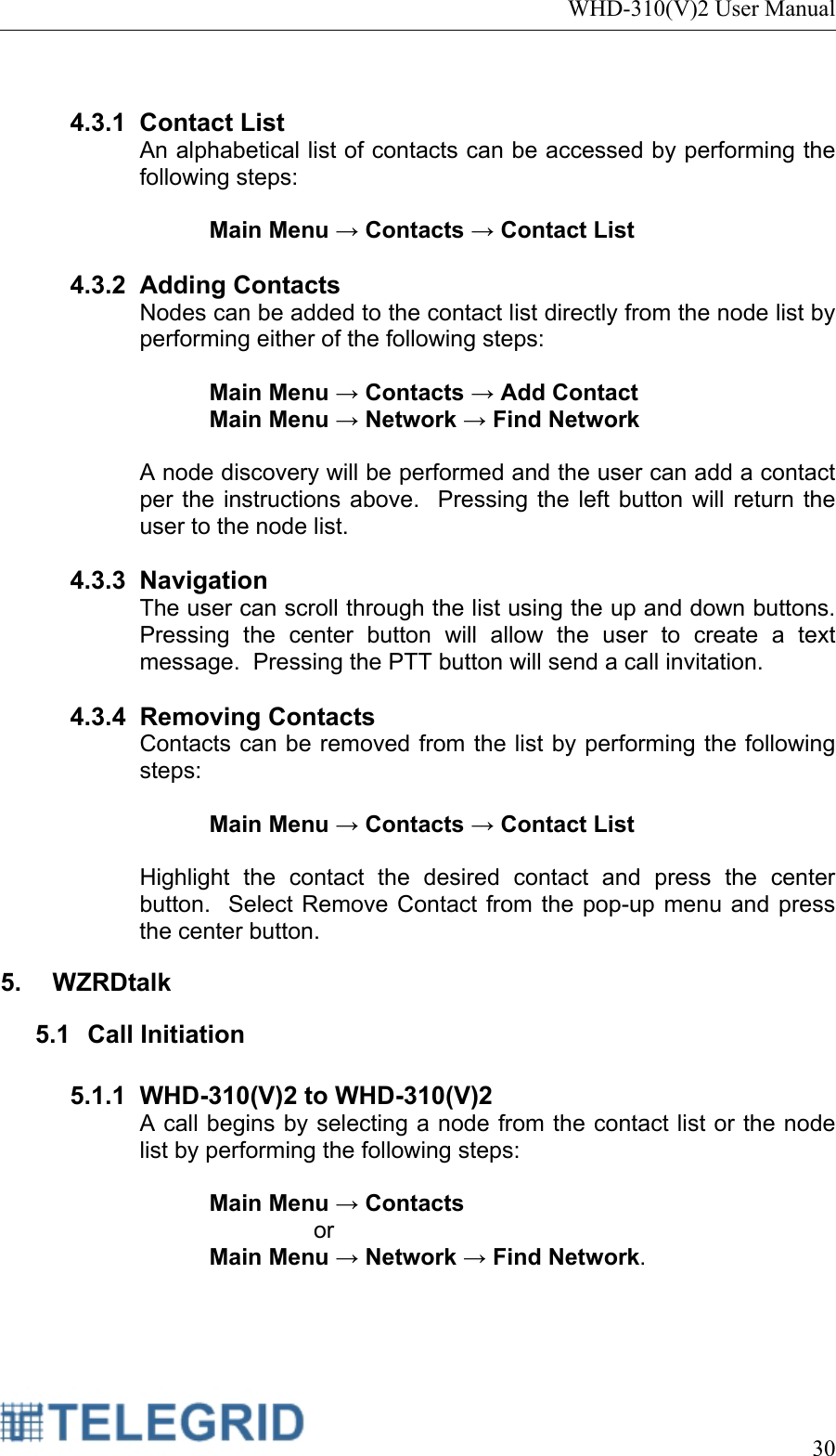 WHD-310(V)2 User Manual     30   4.3.1 Contact List An alphabetical list of contacts can be accessed by performing the following steps:  Main Menu → Contacts → Contact List  4.3.2 Adding Contacts Nodes can be added to the contact list directly from the node list by performing either of the following steps:  Main Menu → Contacts → Add Contact Main Menu → Network → Find Network  A node discovery will be performed and the user can add a contact per the instructions above.  Pressing the left button will return the user to the node list.  4.3.3 Navigation The user can scroll through the list using the up and down buttons.  Pressing the center button will allow the user to create a text message.  Pressing the PTT button will send a call invitation.  4.3.4 Removing Contacts Contacts can be removed from the list by performing the following steps:  Main Menu → Contacts → Contact List  Highlight the contact the desired contact and press the center button.  Select Remove Contact from the pop-up menu and press the center button. 5. WZRDtalk 5.1 Call Initiation  5.1.1  WHD-310(V)2 to WHD-310(V)2 A call begins by selecting a node from the contact list or the node list by performing the following steps:  Main Menu → Contacts  or  Main Menu → Network → Find Network.  