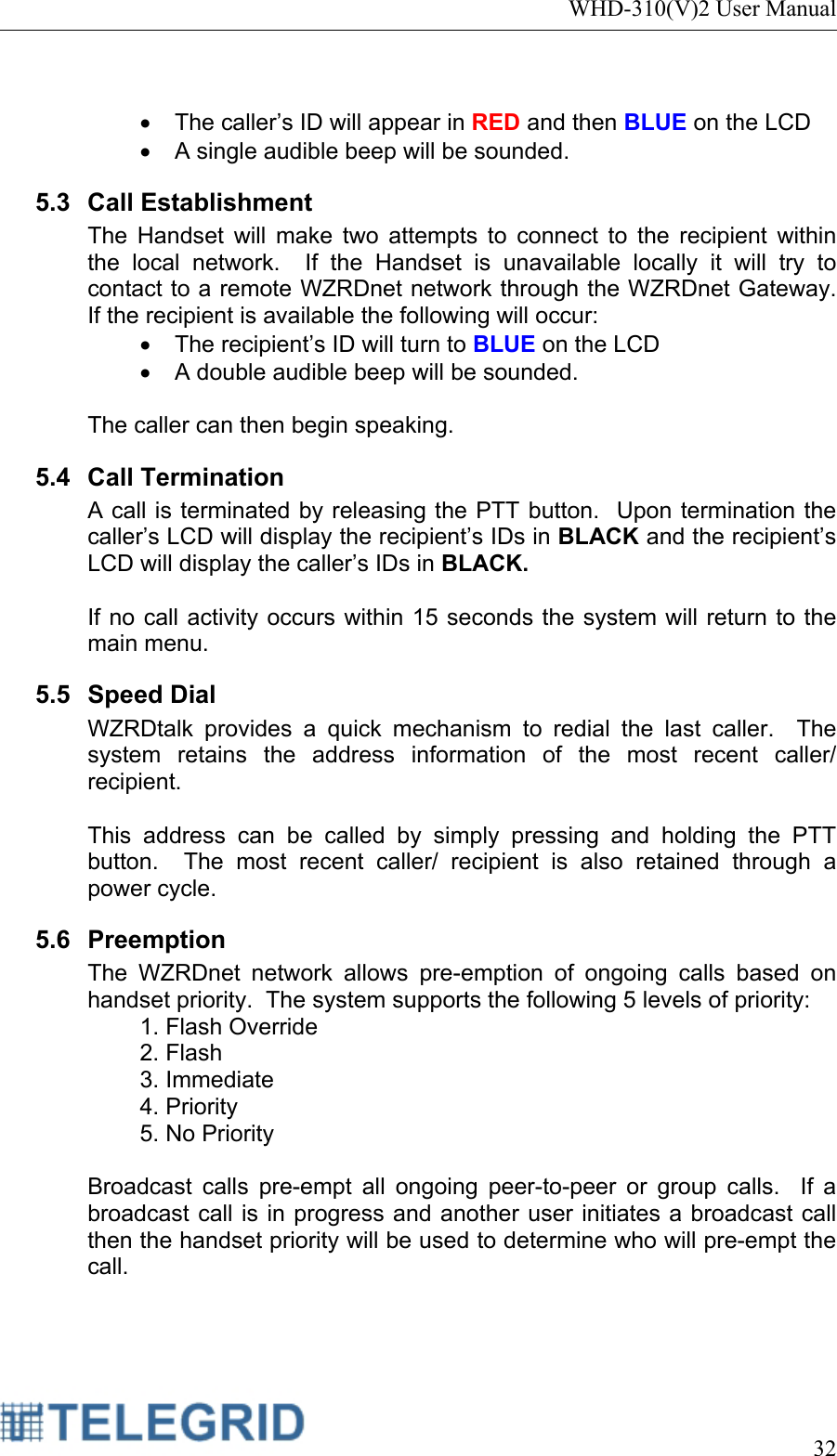 WHD-310(V)2 User Manual     32   •  The caller’s ID will appear in RED and then BLUE on the LCD •  A single audible beep will be sounded. 5.3 Call Establishment The Handset will make two attempts to connect to the recipient within the local network.  If the Handset is unavailable locally it will try to contact to a remote WZRDnet network through the WZRDnet Gateway.  If the recipient is available the following will occur: •  The recipient’s ID will turn to BLUE on the LCD •  A double audible beep will be sounded.    The caller can then begin speaking. 5.4 Call Termination A call is terminated by releasing the PTT button.  Upon termination the caller’s LCD will display the recipient’s IDs in BLACK and the recipient’s LCD will display the caller’s IDs in BLACK.  If no call activity occurs within 15 seconds the system will return to the main menu. 5.5 Speed Dial WZRDtalk provides a quick mechanism to redial the last caller.  The system retains the address information of the most recent caller/ recipient.  This address can be called by simply pressing and holding the PTT button.  The most recent caller/ recipient is also retained through a power cycle. 5.6 Preemption The WZRDnet network allows pre-emption of ongoing calls based on handset priority.  The system supports the following 5 levels of priority: 1. Flash Override 2. Flash 3. Immediate 4. Priority 5. No Priority  Broadcast calls pre-empt all ongoing peer-to-peer or group calls.  If a broadcast call is in progress and another user initiates a broadcast call then the handset priority will be used to determine who will pre-empt the call. 