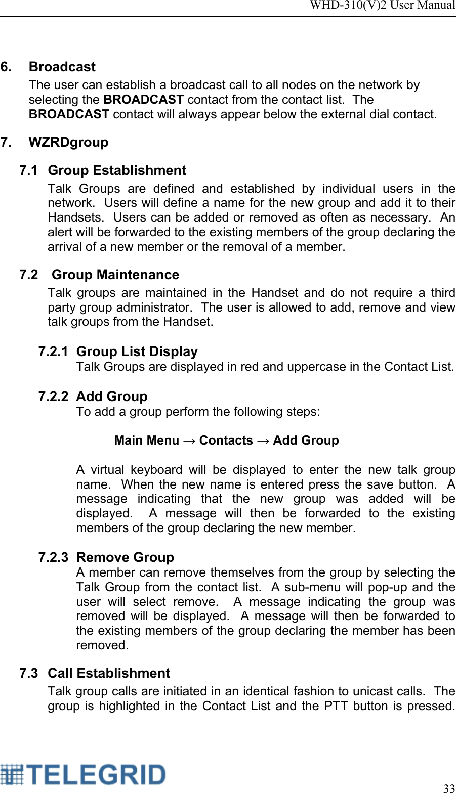 WHD-310(V)2 User Manual     33   6. Broadcast The user can establish a broadcast call to all nodes on the network by selecting the BROADCAST contact from the contact list.  The BROADCAST contact will always appear below the external dial contact. 7. WZRDgroup 7.1 Group Establishment Talk Groups are defined and established by individual users in the network.  Users will define a name for the new group and add it to their Handsets.  Users can be added or removed as often as necessary.  An alert will be forwarded to the existing members of the group declaring the arrival of a new member or the removal of a member. 7.2   Group Maintenance  Talk groups are maintained in the Handset and do not require a third party group administrator.  The user is allowed to add, remove and view talk groups from the Handset.  7.2.1 Group List Display Talk Groups are displayed in red and uppercase in the Contact List.    7.2.2 Add Group To add a group perform the following steps:  Main Menu → Contacts → Add Group   A virtual keyboard will be displayed to enter the new talk group name.  When the new name is entered press the save button.  A message indicating that the new group was added will be displayed.  A message will then be forwarded to the existing members of the group declaring the new member.    7.2.3 Remove Group A member can remove themselves from the group by selecting the Talk Group from the contact list.  A sub-menu will pop-up and the user will select remove.  A message indicating the group was removed will be displayed.  A message will then be forwarded to the existing members of the group declaring the member has been removed.   7.3 Call Establishment Talk group calls are initiated in an identical fashion to unicast calls.  The group is highlighted in the Contact List and the PTT button is pressed.  