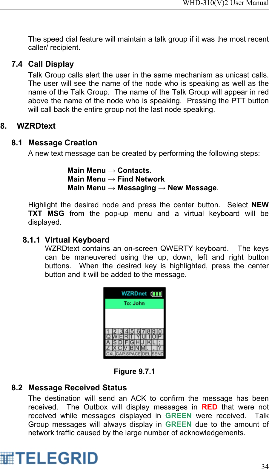 WHD-310(V)2 User Manual     34   The speed dial feature will maintain a talk group if it was the most recent caller/ recipient. 7.4 Call Display Talk Group calls alert the user in the same mechanism as unicast calls.  The user will see the name of the node who is speaking as well as the name of the Talk Group.  The name of the Talk Group will appear in red above the name of the node who is speaking.  Pressing the PTT button will call back the entire group not the last node speaking. 8. WZRDtext 8.1 Message Creation A new text message can be created by performing the following steps:  Main Menu → Contacts.   Main Menu → Find Network  Main Menu → Messaging → New Message.   Highlight the desired node and press the center button.  Select NEW TXT MSG from the pop-up menu and a virtual keyboard will be displayed.  8.1.1 Virtual Keyboard WZRDtext contains an on-screen QWERTY keyboard.   The keys can be maneuvered using the up, down, left and right button buttons.  When the desired key is highlighted, press the center button and it will be added to the message.    Figure 9.7.1 8.2 Message Received Status The destination will send an ACK to confirm the message has been received.  The Outbox will display messages in RED that were not received while messages displayed in GREEN were received.  Talk Group messages will always display in GREEN  due to the amount of network traffic caused by the large number of acknowledgements. 