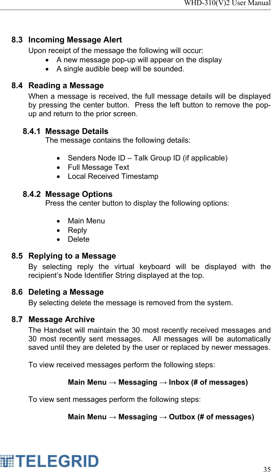 WHD-310(V)2 User Manual     35   8.3  Incoming Message Alert Upon receipt of the message the following will occur: •  A new message pop-up will appear on the display •  A single audible beep will be sounded. 8.4 Reading a Message When a message is received, the full message details will be displayed by pressing the center button.  Press the left button to remove the pop-up and return to the prior screen.  8.4.1 Message Details The message contains the following details:  •  Senders Node ID – Talk Group ID (if applicable) •  Full Message Text •  Local Received Timestamp   8.4.2 Message Options Press the center button to display the following options:  • Main Menu • Reply • Delete 8.5  Replying to a Message By selecting reply the virtual keyboard will be displayed with the recipient’s Node Identifier String displayed at the top. 8.6 Deleting a Message By selecting delete the message is removed from the system. 8.7 Message Archive The Handset will maintain the 30 most recently received messages and 30 most recently sent messages.   All messages will be automatically saved until they are deleted by the user or replaced by newer messages.  To view received messages perform the following steps:   Main Menu → Messaging → Inbox (# of messages)  To view sent messages perform the following steps:   Main Menu → Messaging → Outbox (# of messages)  