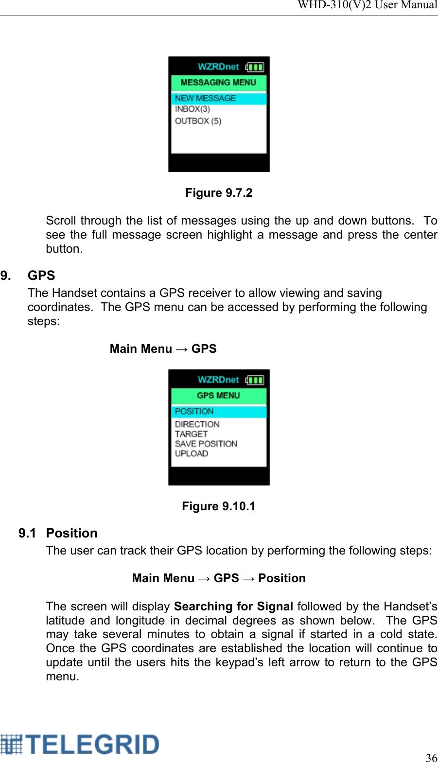 WHD-310(V)2 User Manual     36     Figure 9.7.2  Scroll through the list of messages using the up and down buttons.  To see the full message screen highlight a message and press the center button.   9. GPS The Handset contains a GPS receiver to allow viewing and saving coordinates.  The GPS menu can be accessed by performing the following steps:  Main Menu → GPS    Figure 9.10.1 9.1 Position The user can track their GPS location by performing the following steps:  Main Menu → GPS → Position  The screen will display Searching for Signal followed by the Handset’s latitude and longitude in decimal degrees as shown below.  The GPS may take several minutes to obtain a signal if started in a cold state.  Once the GPS coordinates are established the location will continue to update until the users hits the keypad’s left arrow to return to the GPS menu.    