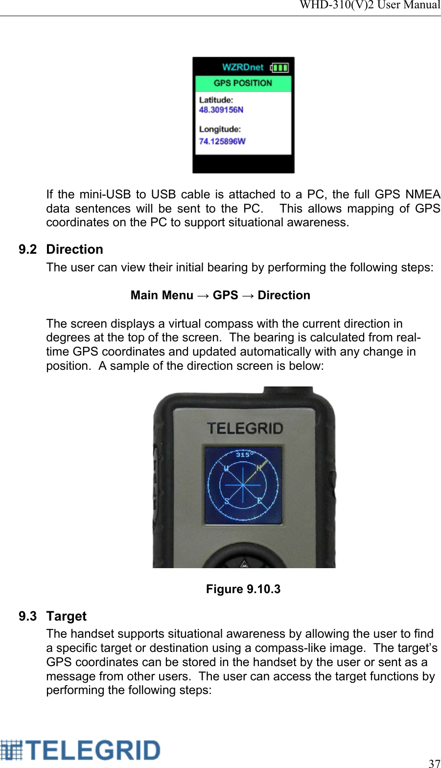 WHD-310(V)2 User Manual     37     If the mini-USB to USB cable is attached to a PC, the full GPS NMEA data sentences will be sent to the PC.   This allows mapping of GPS coordinates on the PC to support situational awareness. 9.2 Direction The user can view their initial bearing by performing the following steps:  Main Menu → GPS → Direction  The screen displays a virtual compass with the current direction in degrees at the top of the screen.  The bearing is calculated from real-time GPS coordinates and updated automatically with any change in position.  A sample of the direction screen is below:    Figure 9.10.3 9.3 Target The handset supports situational awareness by allowing the user to find a specific target or destination using a compass-like image.  The target’s GPS coordinates can be stored in the handset by the user or sent as a message from other users.  The user can access the target functions by performing the following steps:  