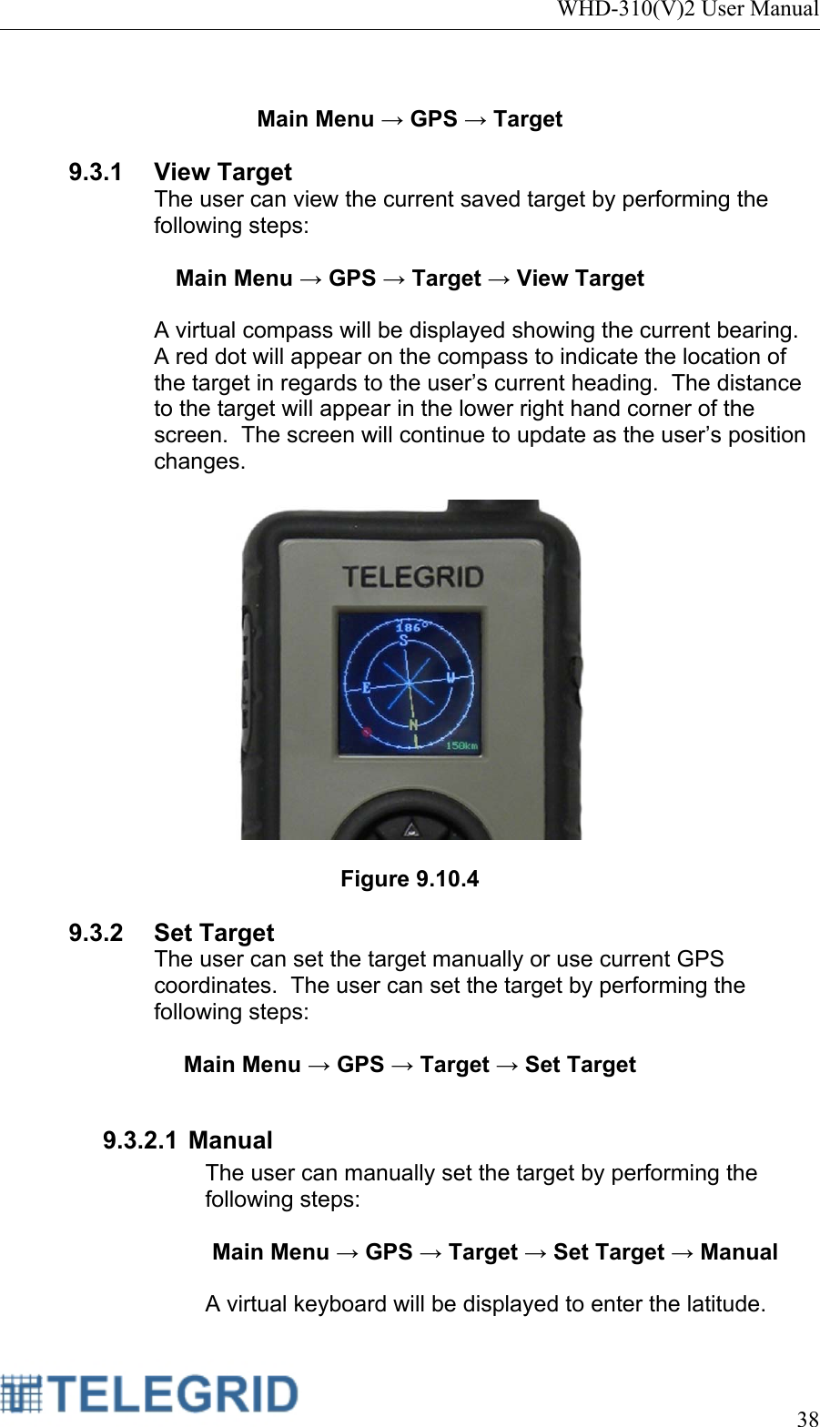 WHD-310(V)2 User Manual     38   Main Menu → GPS → Target  9.3.1 View Target The user can view the current saved target by performing the following steps:  Main Menu → GPS → Target → View Target  A virtual compass will be displayed showing the current bearing.  A red dot will appear on the compass to indicate the location of the target in regards to the user’s current heading.  The distance to the target will appear in the lower right hand corner of the screen.  The screen will continue to update as the user’s position changes.    Figure 9.10.4  9.3.2 Set Target The user can set the target manually or use current GPS coordinates.  The user can set the target by performing the following steps:  Main Menu → GPS → Target → Set Target  9.3.2.1 Manual The user can manually set the target by performing the following steps:  Main Menu → GPS → Target → Set Target → Manual  A virtual keyboard will be displayed to enter the latitude.   