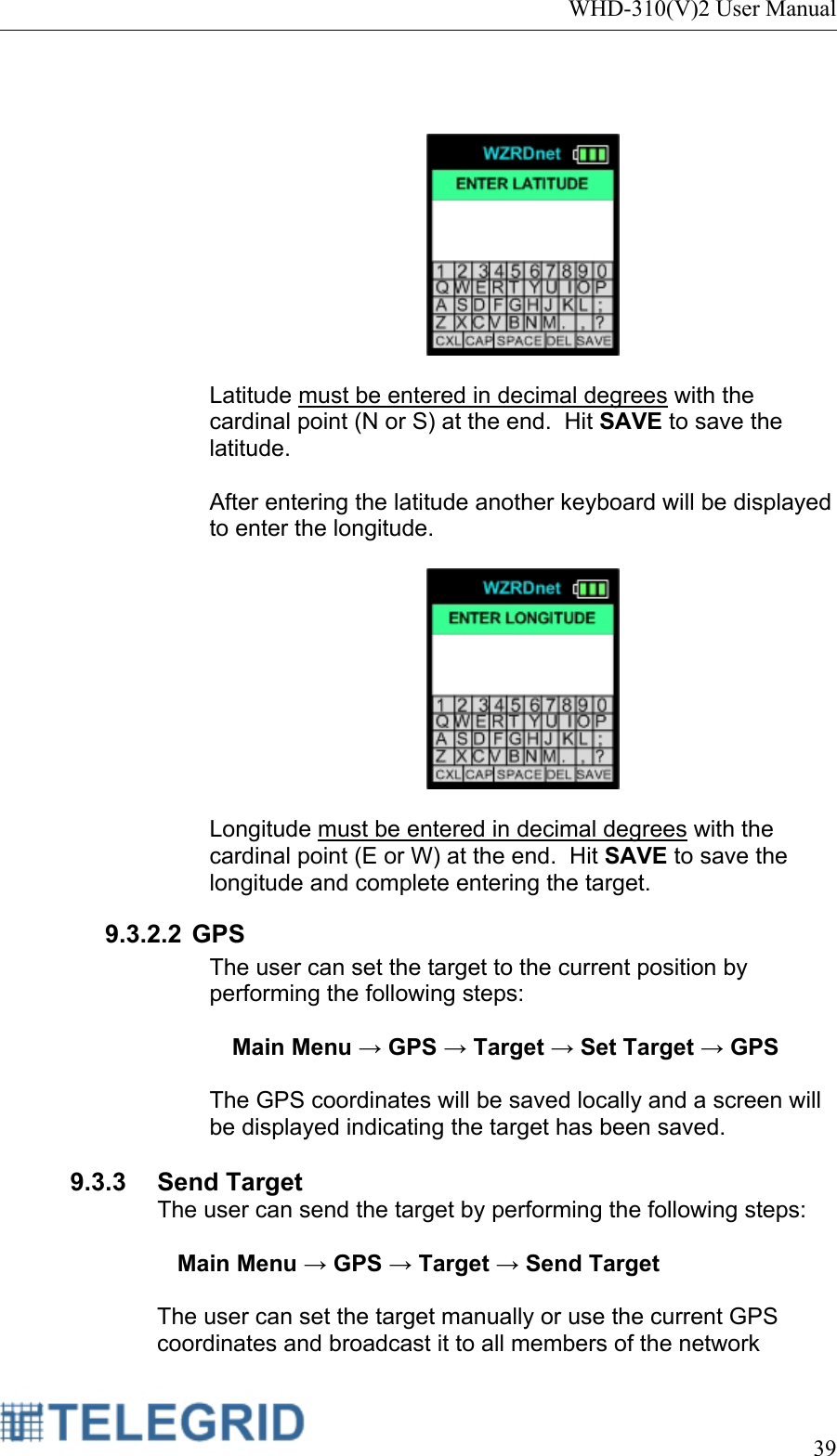 WHD-310(V)2 User Manual     39      Latitude must be entered in decimal degrees with the cardinal point (N or S) at the end.  Hit SAVE to save the latitude.  After entering the latitude another keyboard will be displayed to enter the longitude.     Longitude must be entered in decimal degrees with the cardinal point (E or W) at the end.  Hit SAVE to save the longitude and complete entering the target. 9.3.2.2 GPS The user can set the target to the current position by performing the following steps:  Main Menu → GPS → Target → Set Target → GPS  The GPS coordinates will be saved locally and a screen will be displayed indicating the target has been saved.  9.3.3 Send Target The user can send the target by performing the following steps:  Main Menu → GPS → Target → Send Target  The user can set the target manually or use the current GPS coordinates and broadcast it to all members of the network 