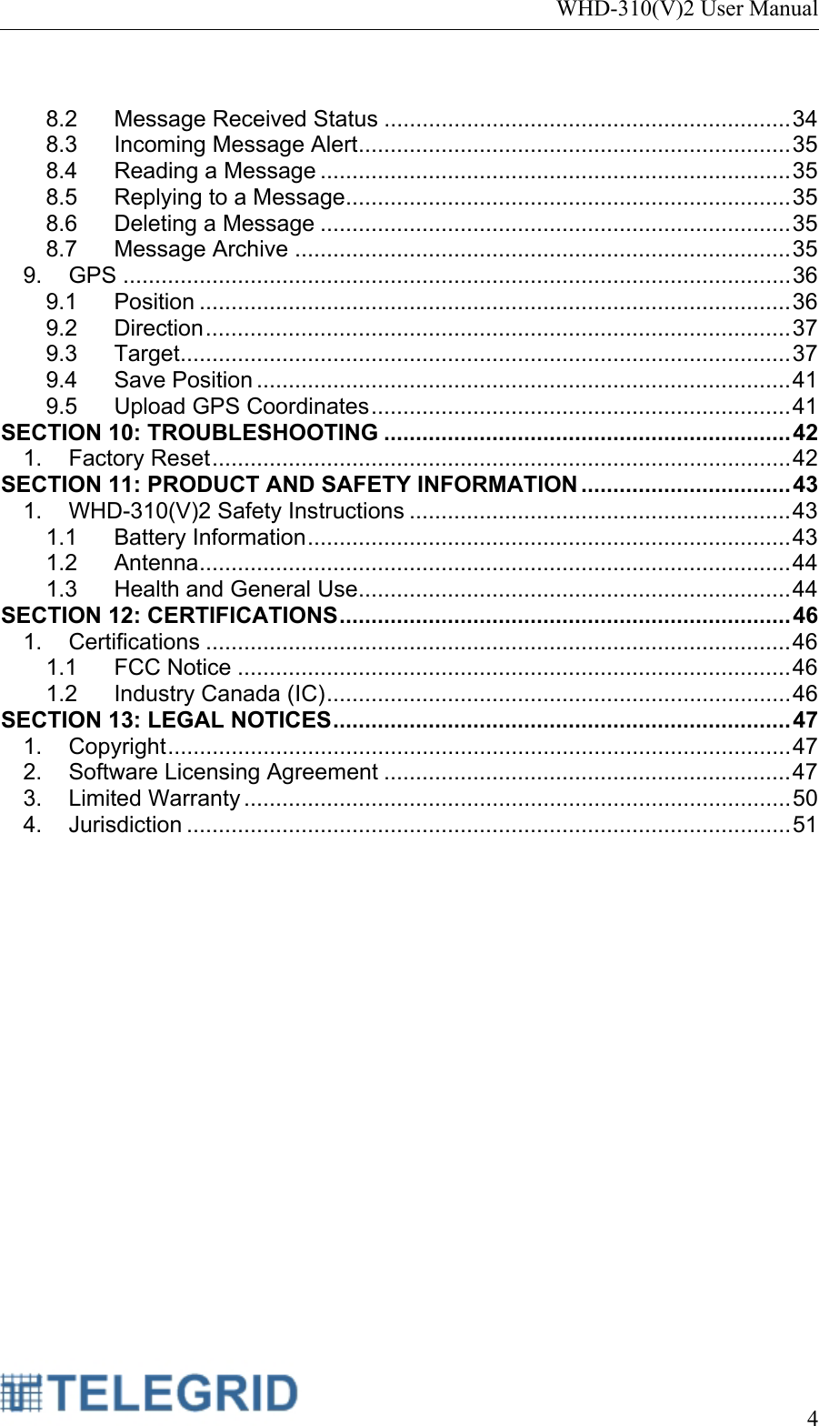 WHD-310(V)2 User Manual     4   8.2 Message Received Status ................................................................ 34 8.3 Incoming Message Alert .................................................................... 35 8.4 Reading a Message .......................................................................... 35 8.5 Replying to a Message ...................................................................... 35 8.6 Deleting a Message .......................................................................... 35 8.7 Message Archive .............................................................................. 35 9. GPS ......................................................................................................... 36 9.1 Position ............................................................................................. 36 9.2 Direction ............................................................................................ 37 9.3 Target ................................................................................................ 37 9.4 Save Position .................................................................................... 41 9.5 Upload GPS Coordinates .................................................................. 41 SECTION 10: TROUBLESHOOTING ................................................................ 42 1. Factory Reset ........................................................................................... 42 SECTION 11: PRODUCT AND SAFETY INFORMATION ................................. 43 1. WHD-310(V)2 Safety Instructions ............................................................ 43 1.1 Battery Information ............................................................................ 43 1.2 Antenna ............................................................................................. 44 1.3 Health and General Use .................................................................... 44 SECTION 12: CERTIFICATIONS .......................................................................  46 1. Certifications ............................................................................................ 46 1.1 FCC Notice ....................................................................................... 46 1.2 Industry Canada (IC) ......................................................................... 46 SECTION 13: LEGAL NOTICES ........................................................................  47 1. Copyright .................................................................................................. 47 2. Software Licensing Agreement ................................................................ 47 3. Limited Warranty ...................................................................................... 50 4. Jurisdiction ............................................................................................... 51  