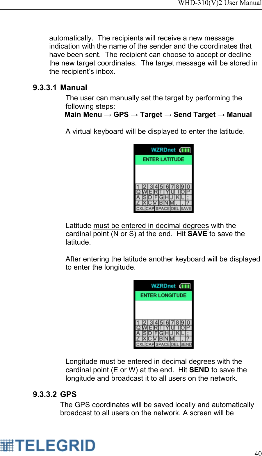 WHD-310(V)2 User Manual     40   automatically.  The recipients will receive a new message indication with the name of the sender and the coordinates that have been sent.  The recipient can choose to accept or decline the new target coordinates.  The target message will be stored in the recipient’s inbox. 9.3.3.1 Manual The user can manually set the target by performing the following steps: Main Menu → GPS → Target → Send Target → Manual  A virtual keyboard will be displayed to enter the latitude.      Latitude must be entered in decimal degrees with the cardinal point (N or S) at the end.  Hit SAVE to save the latitude.  After entering the latitude another keyboard will be displayed to enter the longitude.      Longitude must be entered in decimal degrees with the cardinal point (E or W) at the end.  Hit SEND to save the longitude and broadcast it to all users on the network. 9.3.3.2 GPS The GPS coordinates will be saved locally and automatically broadcast to all users on the network. A screen will be 