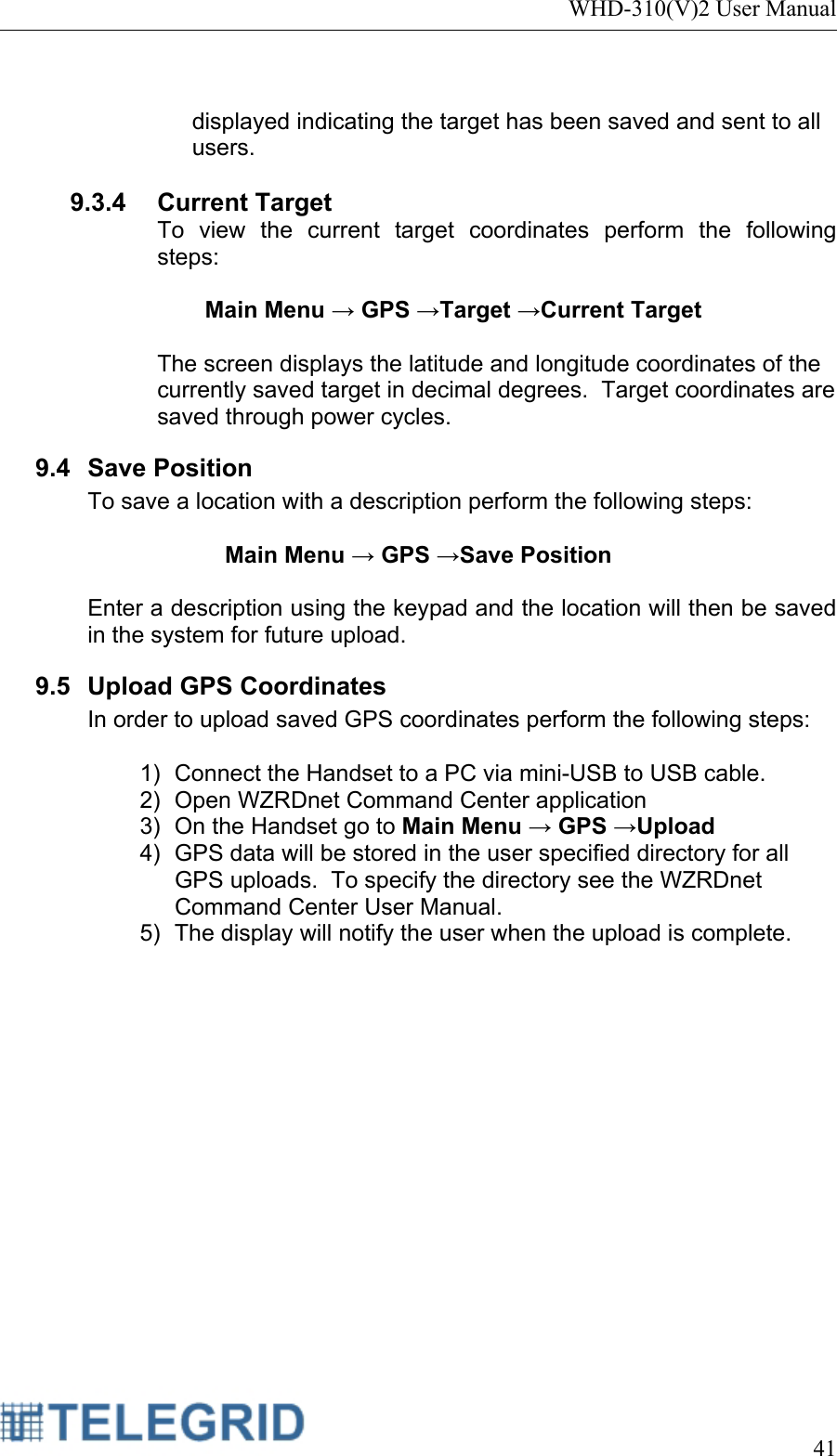 WHD-310(V)2 User Manual     41   displayed indicating the target has been saved and sent to all users.  9.3.4 Current Target To view the current target coordinates perform the following steps:  Main Menu → GPS →Target →Current Target  The screen displays the latitude and longitude coordinates of the currently saved target in decimal degrees.  Target coordinates are saved through power cycles. 9.4 Save Position To save a location with a description perform the following steps:  Main Menu → GPS →Save Position  Enter a description using the keypad and the location will then be saved in the system for future upload. 9.5  Upload GPS Coordinates In order to upload saved GPS coordinates perform the following steps:  1)  Connect the Handset to a PC via mini-USB to USB cable. 2)  Open WZRDnet Command Center application 3)  On the Handset go to Main Menu → GPS →Upload 4)  GPS data will be stored in the user specified directory for all GPS uploads.  To specify the directory see the WZRDnet Command Center User Manual. 5)  The display will notify the user when the upload is complete. 