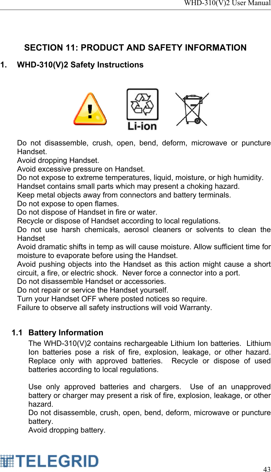 WHD-310(V)2 User Manual     43   SECTION 11: PRODUCT AND SAFETY INFORMATION 1.  WHD-310(V)2 Safety Instructions         Do not disassemble, crush, open, bend, deform, microwave or puncture Handset. Avoid dropping Handset. Avoid excessive pressure on Handset. Do not expose to extreme temperatures, liquid, moisture, or high humidity. Handset contains small parts which may present a choking hazard.   Keep metal objects away from connectors and battery terminals. Do not expose to open flames. Do not dispose of Handset in fire or water.   Recycle or dispose of Handset according to local regulations. Do not use harsh chemicals, aerosol cleaners or solvents to clean the Handset Avoid dramatic shifts in temp as will cause moisture. Allow sufficient time for moisture to evaporate before using the Handset. Avoid pushing objects into the Handset as this action might cause a short circuit, a fire, or electric shock.  Never force a connector into a port. Do not disassemble Handset or accessories. Do not repair or service the Handset yourself. Turn your Handset OFF where posted notices so require.  Failure to observe all safety instructions will void Warranty.  1.1 Battery Information The WHD-310(V)2 contains rechargeable Lithium Ion batteries.  Lithium Ion batteries pose a risk of fire, explosion, leakage, or other hazard.  Replace only with approved batteries.  Recycle or dispose of used batteries according to local regulations.   Use only approved batteries and chargers.  Use of an unapproved battery or charger may present a risk of fire, explosion, leakage, or other hazard. Do not disassemble, crush, open, bend, deform, microwave or puncture battery. Avoid dropping battery. 