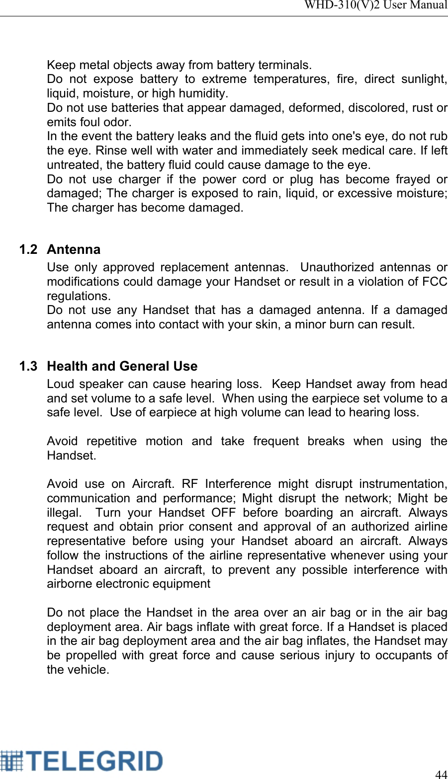 WHD-310(V)2 User Manual     44   Keep metal objects away from battery terminals. Do not expose battery to extreme temperatures, fire, direct sunlight, liquid, moisture, or high humidity. Do not use batteries that appear damaged, deformed, discolored, rust or emits foul odor. In the event the battery leaks and the fluid gets into one&apos;s eye, do not rub the eye. Rinse well with water and immediately seek medical care. If left untreated, the battery fluid could cause damage to the eye. Do not use charger if the power cord or plug has become frayed or damaged; The charger is exposed to rain, liquid, or excessive moisture; The charger has become damaged.  1.2 Antenna Use only approved replacement antennas.  Unauthorized antennas or modifications could damage your Handset or result in a violation of FCC regulations. Do not use any Handset that has a damaged antenna. If a damaged antenna comes into contact with your skin, a minor burn can result.  1.3  Health and General Use Loud speaker can cause hearing loss.  Keep Handset away from head and set volume to a safe level.  When using the earpiece set volume to a safe level.  Use of earpiece at high volume can lead to hearing loss.  Avoid repetitive motion and take frequent breaks when using the Handset.  Avoid use on Aircraft. RF Interference might disrupt instrumentation, communication and performance; Might disrupt the network; Might be illegal.  Turn your Handset OFF before boarding an aircraft. Always request and obtain prior consent and approval of an authorized airline representative before using your Handset aboard an aircraft. Always follow the instructions of the airline representative whenever using your Handset aboard an aircraft, to prevent any possible interference with airborne electronic equipment  Do not place the Handset in the area over an air bag or in the air bag deployment area. Air bags inflate with great force. If a Handset is placed in the air bag deployment area and the air bag inflates, the Handset may be propelled with great force and cause serious injury to occupants of the vehicle.  