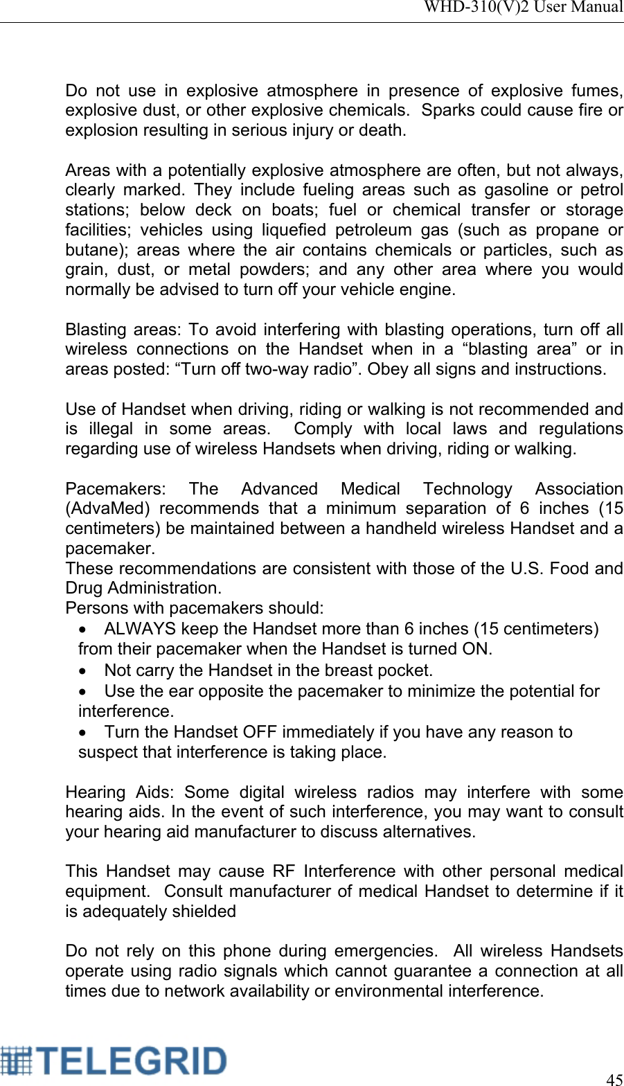 WHD-310(V)2 User Manual     45   Do not use in explosive atmosphere in presence of explosive fumes, explosive dust, or other explosive chemicals.  Sparks could cause fire or explosion resulting in serious injury or death.    Areas with a potentially explosive atmosphere are often, but not always, clearly marked. They include fueling areas such as gasoline or petrol stations; below deck on boats; fuel or chemical transfer or storage facilities; vehicles using liquefied petroleum gas (such as propane or butane); areas where the air contains chemicals or particles, such as grain, dust, or metal powders; and any other area where you would normally be advised to turn off your vehicle engine.  Blasting areas: To avoid interfering with blasting operations, turn off all wireless connections on the Handset when in a “blasting area” or in areas posted: “Turn off two-way radio”. Obey all signs and instructions.  Use of Handset when driving, riding or walking is not recommended and is illegal in some areas.  Comply with local laws and regulations regarding use of wireless Handsets when driving, riding or walking.  Pacemakers: The Advanced Medical Technology Association (AdvaMed) recommends that a minimum separation of 6 inches (15 centimeters) be maintained between a handheld wireless Handset and a pacemaker. These recommendations are consistent with those of the U.S. Food and Drug Administration. Persons with pacemakers should: •  ALWAYS keep the Handset more than 6 inches (15 centimeters) from their pacemaker when the Handset is turned ON. •  Not carry the Handset in the breast pocket. •  Use the ear opposite the pacemaker to minimize the potential for interference. •  Turn the Handset OFF immediately if you have any reason to suspect that interference is taking place.  Hearing Aids: Some digital wireless radios may interfere with some hearing aids. In the event of such interference, you may want to consult your hearing aid manufacturer to discuss alternatives.  This Handset may cause RF Interference with other personal medical equipment.  Consult manufacturer of medical Handset to determine if it is adequately shielded  Do not rely on this phone during emergencies.  All wireless Handsets operate using radio signals which cannot guarantee a connection at all times due to network availability or environmental interference. 