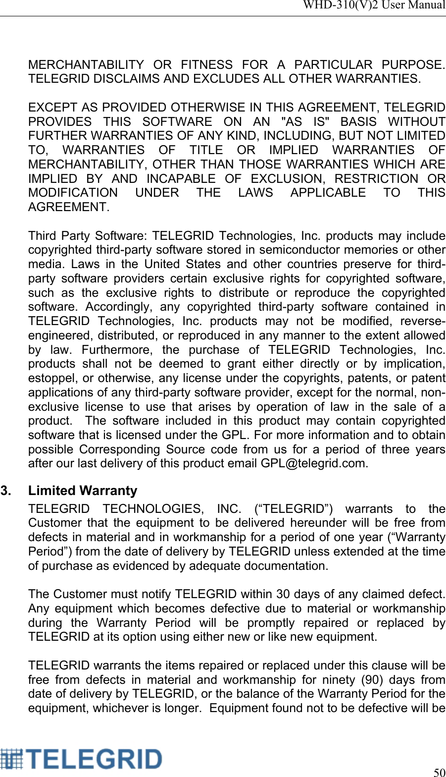 WHD-310(V)2 User Manual     50   MERCHANTABILITY OR FITNESS FOR A PARTICULAR PURPOSE.  TELEGRID DISCLAIMS AND EXCLUDES ALL OTHER WARRANTIES.  EXCEPT AS PROVIDED OTHERWISE IN THIS AGREEMENT, TELEGRID PROVIDES THIS SOFTWARE ON AN &quot;AS IS&quot; BASIS WITHOUT FURTHER WARRANTIES OF ANY KIND, INCLUDING, BUT NOT LIMITED TO, WARRANTIES OF TITLE OR IMPLIED WARRANTIES OF MERCHANTABILITY, OTHER THAN THOSE WARRANTIES WHICH ARE IMPLIED BY AND INCAPABLE OF EXCLUSION, RESTRICTION OR MODIFICATION UNDER THE LAWS APPLICABLE TO THIS AGREEMENT.    Third Party Software: TELEGRID Technologies, Inc. products may include copyrighted third-party software stored in semiconductor memories or other media. Laws in the United States and other countries preserve for third-party software providers certain exclusive rights for copyrighted software, such as the exclusive rights to distribute or reproduce the copyrighted software. Accordingly, any copyrighted third-party software contained in TELEGRID Technologies, Inc. products may not be modified, reverse-engineered, distributed, or reproduced in any manner to the extent allowed by law. Furthermore, the purchase of TELEGRID Technologies, Inc. products shall not be deemed to grant either directly or by implication, estoppel, or otherwise, any license under the copyrights, patents, or patent applications of any third-party software provider, except for the normal, non-exclusive license to use that arises by operation of law in the sale of a product.  The software included in this product may contain copyrighted software that is licensed under the GPL. For more information and to obtain possible Corresponding Source code from us for a period of three years after our last delivery of this product email GPL@telegrid.com. 3. Limited Warranty TELEGRID TECHNOLOGIES, INC. (“TELEGRID”) warrants to the Customer that the equipment to be delivered hereunder will be free from defects in material and in workmanship for a period of one year (“Warranty Period”) from the date of delivery by TELEGRID unless extended at the time of purchase as evidenced by adequate documentation.  The Customer must notify TELEGRID within 30 days of any claimed defect.  Any equipment which becomes defective due to material or workmanship during the Warranty Period will be promptly repaired or replaced by TELEGRID at its option using either new or like new equipment.  TELEGRID warrants the items repaired or replaced under this clause will be free from defects in material and workmanship for ninety (90) days from date of delivery by TELEGRID, or the balance of the Warranty Period for the equipment, whichever is longer.  Equipment found not to be defective will be 