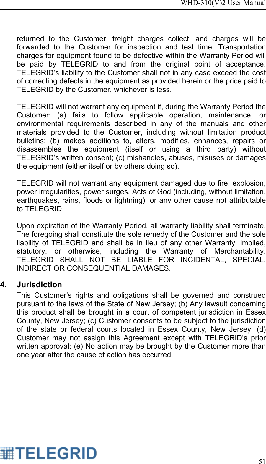 WHD-310(V)2 User Manual     51   returned to the Customer, freight charges collect, and charges will be forwarded to the Customer for inspection and test time. Transportation charges for equipment found to be defective within the Warranty Period will be paid by TELEGRID to and from the original point of acceptance.  TELEGRID’s liability to the Customer shall not in any case exceed the cost of correcting defects in the equipment as provided herein or the price paid to TELEGRID by the Customer, whichever is less.  TELEGRID will not warrant any equipment if, during the Warranty Period the Customer: (a) fails to follow applicable operation, maintenance, or environmental requirements described in any of the manuals and other materials provided to the Customer, including without limitation product bulletins; (b) makes additions to, alters, modifies, enhances, repairs or disassembles the equipment (itself or using a third party) without TELEGRID’s written consent; (c) mishandles, abuses, misuses or damages the equipment (either itself or by others doing so).  TELEGRID will not warrant any equipment damaged due to fire, explosion, power irregularities, power surges, Acts of God (including, without limitation, earthquakes, rains, floods or lightning), or any other cause not attributable to TELEGRID.  Upon expiration of the Warranty Period, all warranty liability shall terminate. The foregoing shall constitute the sole remedy of the Customer and the sole liability of TELEGRID and shall be in lieu of any other Warranty, implied, statutory, or otherwise, including the Warranty of Merchantability. TELEGRID SHALL NOT BE LIABLE FOR INCIDENTAL, SPECIAL, INDIRECT OR CONSEQUENTIAL DAMAGES. 4. Jurisdiction This Customer’s rights and obligations shall be governed and construed pursuant to the laws of the State of New Jersey; (b) Any lawsuit concerning this product shall be brought in a court of competent jurisdiction in Essex County, New Jersey; (c) Customer consents to be subject to the jurisdiction of the state or federal courts located in Essex County, New Jersey; (d) Customer may not assign this Agreement except with TELEGRID’s prior written approval; (e) No action may be brought by the Customer more than one year after the cause of action has occurred. 