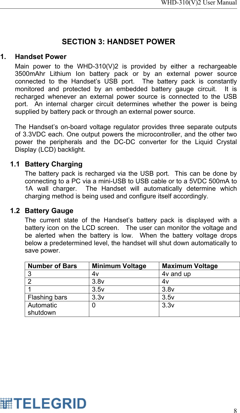 WHD-310(V)2 User Manual     8   SECTION 3: HANDSET POWER 1. Handset Power Main power to the WHD-310(V)2 is provided by either a rechargeable 3500mAhr Lithium Ion battery pack or by an external power source connected to the Handset’s USB port.  The battery pack is constantly monitored and protected by an embedded battery gauge circuit.  It is recharged whenever an external power source is connected to the USB port.  An internal charger circuit determines whether the power is being supplied by battery pack or through an external power source.    The Handset’s on-board voltage regulator provides three separate outputs of 3.3VDC each. One output powers the microcontroller, and the other two power the peripherals and the DC-DC converter for the Liquid Crystal Display (LCD) backlight.    1.1 Battery Charging The battery pack is recharged via the USB port.  This can be done by connecting to a PC via a mini-USB to USB cable or to a 5VDC 500mA to 1A wall charger.  The Handset will automatically determine which charging method is being used and configure itself accordingly. 1.2 Battery Gauge The current state of the Handset’s battery pack is displayed with a battery icon on the LCD screen.   The user can monitor the voltage and be alerted when the battery is low.  When the battery voltage drops below a predetermined level, the handset will shut down automatically to save power.  Number of Bars  Minimum Voltage Maximum Voltage 3  4v  4v and up 2 3.8v 4v 1 3.5v 3.8v Flashing bars  3.3v  3.5v Automatic shutdown 0 3.3v 