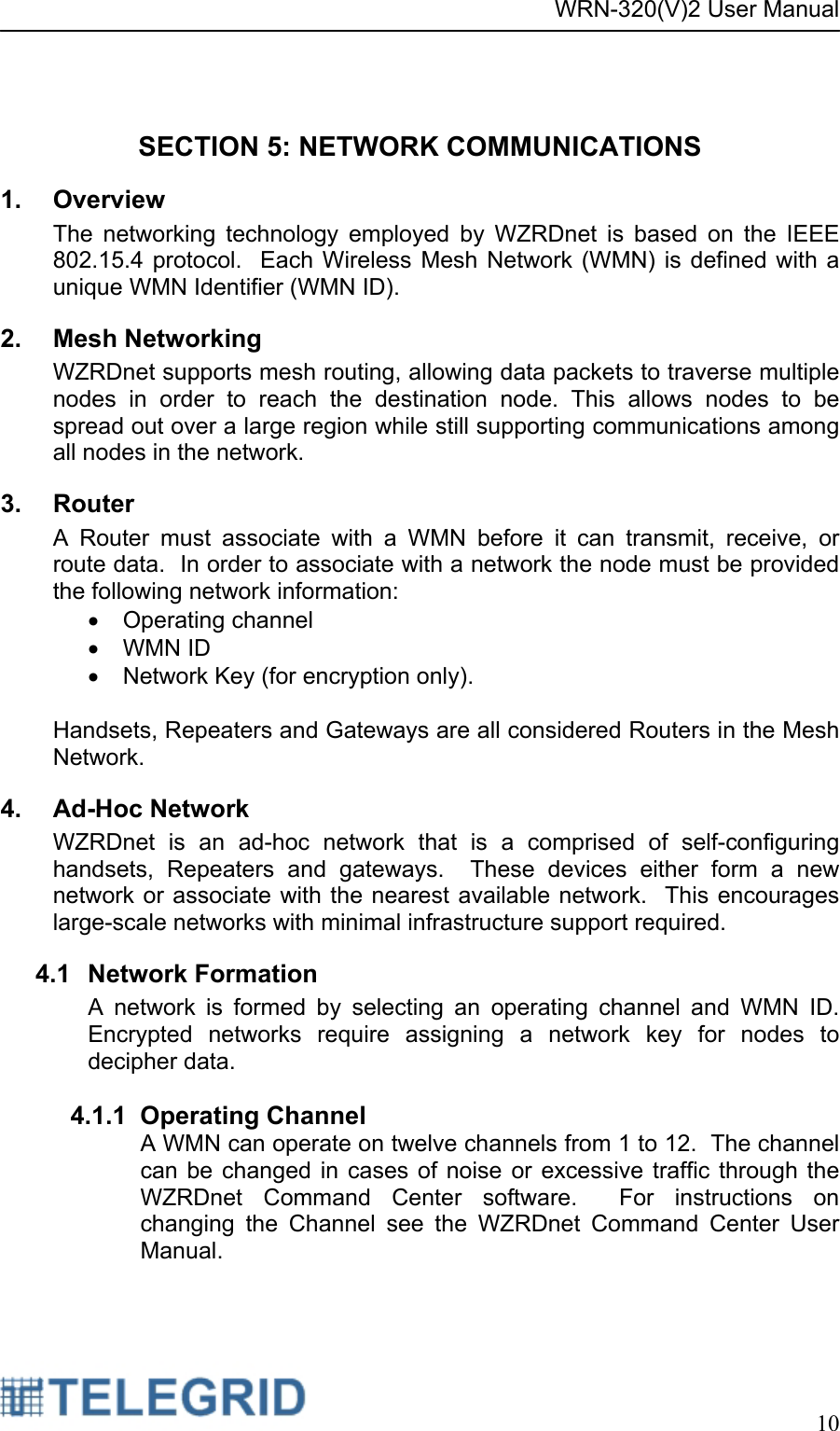 WRN-320(V)2 User Manual     10   SECTION 5: NETWORK COMMUNICATIONS 1. Overview The networking technology employed by WZRDnet is based on the IEEE 802.15.4 protocol.  Each Wireless Mesh Network (WMN) is defined with a unique WMN Identifier (WMN ID).  2. Mesh Networking WZRDnet supports mesh routing, allowing data packets to traverse multiple nodes in order to reach the destination node. This allows nodes to be spread out over a large region while still supporting communications among all nodes in the network. 3. Router A Router must associate with a WMN before it can transmit, receive, or route data.  In order to associate with a network the node must be provided the following network information: • Operating channel • WMN ID •  Network Key (for encryption only).    Handsets, Repeaters and Gateways are all considered Routers in the Mesh Network. 4. Ad-Hoc Network WZRDnet is an ad-hoc network that is a comprised of self-configuring handsets, Repeaters and gateways.  These devices either form a new network or associate with the nearest available network.  This encourages large-scale networks with minimal infrastructure support required.   4.1 Network Formation A network is formed by selecting an operating channel and WMN ID.   Encrypted networks require assigning a network key for nodes to decipher data.  4.1.1 Operating Channel A WMN can operate on twelve channels from 1 to 12.  The channel can be changed in cases of noise or excessive traffic through the WZRDnet Command Center software.  For instructions on changing the Channel see the WZRDnet Command Center User Manual.    
