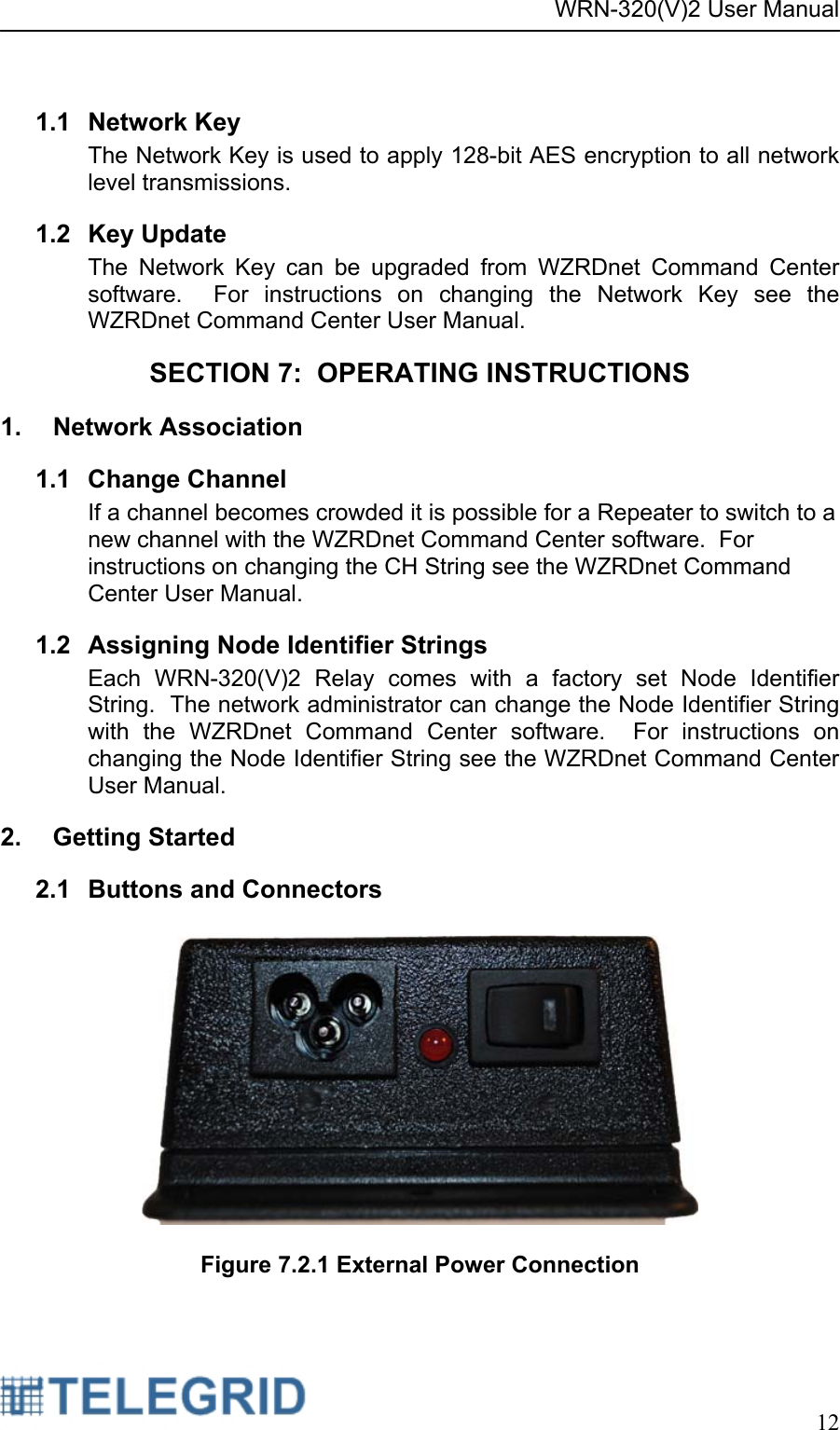 WRN-320(V)2 User Manual     12   1.1 Network Key The Network Key is used to apply 128-bit AES encryption to all network level transmissions.   1.2 Key Update The Network Key can be upgraded from WZRDnet Command Center software.  For instructions on changing the Network Key see the WZRDnet Command Center User Manual.   SECTION 7:  OPERATING INSTRUCTIONS 1.  Network Association  1.1 Change Channel If a channel becomes crowded it is possible for a Repeater to switch to a new channel with the WZRDnet Command Center software.  For instructions on changing the CH String see the WZRDnet Command Center User Manual.   1.2  Assigning Node Identifier Strings Each WRN-320(V)2 Relay comes with a factory set Node Identifier String.  The network administrator can change the Node Identifier String with the WZRDnet Command Center software.  For instructions on changing the Node Identifier String see the WZRDnet Command Center User Manual.   2. Getting Started 2.1 Buttons and Connectors    Figure 7.2.1 External Power Connection 